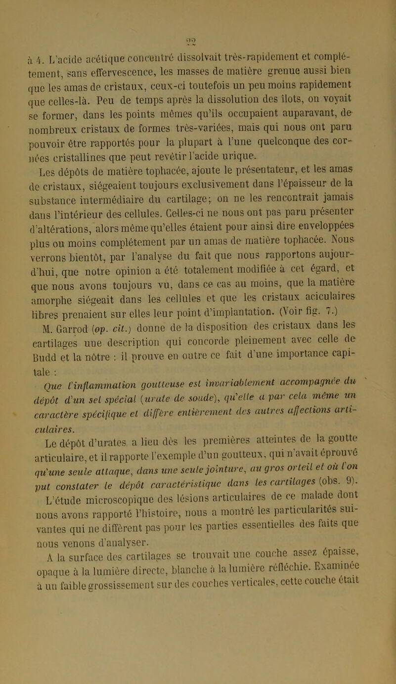 à 4. L’acide acétique concentré dissolvait très-rapidement et complè- tement, sans effervescence, les masses de matière grenue aussi bien que les amas de cristaux, ceux-ci toutefois un peu moins rapidement que celles-là. Peu de temps après la dissolution des ilôts, on voyait se former, dans les points mêmes qu’ils occupaient auparavant, de nombreux cristaux de formes très-variées, mais qui nous ont paru pouvoir être rapportés pour la plupart à l’une quelconque des cor- nées cristallines que peut revêtir l’acide urique. Les dépôts de matière tophacée, ajoute le présentateur, et les amas de cristaux, siégeaient toujours exclusivement dans l’épaisseur de la substance intermédiaire du cartilage; on ne les rencontrait jamais dans l’intérieur des cellules. Celles-ci ne nous ont pas paru présenter d’altérations, alors même qu’elles étaient pour ainsi dire enveloppées plus ou moins complètement par un amas de matière tophacée. Nous verrons bieutôt, par l’analyse du fait que nous rapportons aujour- d'hui, que notre opinion a été totalement modifiée à cet égard, et que nous avons toujours vu, dans ce cas au moins, que la matière amorphe siégeait dans les cellules et que les cristaux aciculaires libres prenaient sur elles leur point d’implantation. (\oir lig. T.) M. Garrod (op. cil.) donne de la disposition des cristaux dans les cartilages uue description qui concorde pleinement avec celle de gutld et la nôtre : il prouve eu outre ce fait d’une importance capi- tale : Que l'inflammation goutteuse est invariablement accompagnée du dépôt d'un sel spécial (uvale de soude), qu'elle a pur cela même un caractère spécifique et diffère entièrement des autres affections arti- culaires. Le dépôt d’urates a lieu dès les premières atteintes de la goutte articulaire, et il rapporte l’exemple d’un goutteux, qui n’avait éprouvé qu'une seule atlaquc, dans une seule jointure, au gros orteil et où l on put constater le dépôt caractéristique dans les cartilages (obs. 9). L’étude microscopique des lésions articulaires de ce malade dont nous avons rapporté l’histoire, nous a montré les particularités sui vantes qui ne diffèrent pas pour les parties essentielles des faits que nous venons d’analyser. A la surface des cartilages se trouvait une couche assez épaisse, opaque à la lumière directe, blanche a la lumière réfléchie. Examinée à un faible grossissement sur des couches verticales, cette couche était