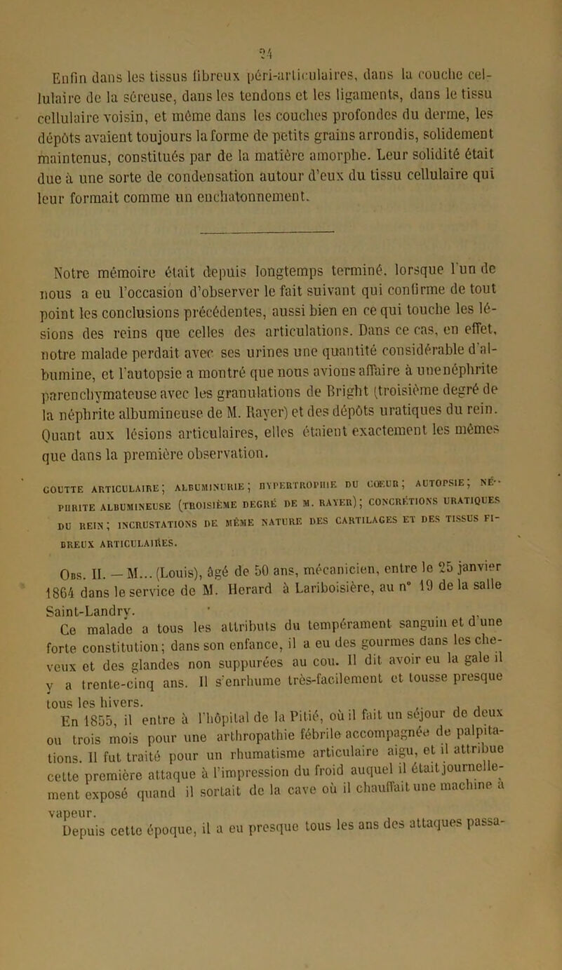 Enfin clans les tissus fibreux péri-arliculaires, dans la couche cel- lulaire de la séreuse, dans les tendons et les ligaments, dans le tissu cellulaire voisin, et même dans les couches profondes du derme, les dépôts avaient toujours Informe de petits grains arrondis, solidement maintenus, constitués par de la matière amorphe. Leur solidité était due à une sorte de condensation autour d’eux du tissu cellulaire qui leur formait comme un cnchatonnement. Notre mémoire était depuis longtemps terminé, lorsque l'un de nous a eu l’occasion d’observer le fait suivant qui confirme de tout point les conclusions précédentes, aussi bien en ce qui touche les lé- sions des reins que celles des articulations. Dans ce cas, en efiet, notre malade perdait avec ses urines une quantité considérable d al- bumine, et l'autopsie a montré que nous avions affaire à unenéphrite parenchymateuse avec les granulations de Bright (troisième degré de la néphrite albumineuse de M. Rayer) et des dépôts uratiques du rein. Quant aux lésions articulaires, elles étaient exactement les mêmes que dans la première observation. GOUTTE ARTICULAIRE; ALBUMINURIE; HYPERTROPHIE ru cœur; autopsie; né- phrite ALBUMINEUSE (TROISIÈME DEGRÉ DE M. RATER); CONCRÉTIONS URATIQUES DU REIN ; INCRUSTATIONS DE MÊME NATURE DES CARTILAGES ET DES TISSUS FI- BREUX ARTICULAIRES. Ods. II. — M... (Louis), ûgé de 50 ans, mécanicien, entre le 25 janvier 1864 dans le service de M. Herard à Lariboisière, au n° 19 de la salle Saint-Landry. Ce malade a tous les attributs du tempérament sanguin et d une forte constitution; dans son enfance, il a eu des gourmes dans les che- veux et des glandes non suppurées au cou. Il dit avoir eu la gale il y a trente-cinq ans. 11 s’enrhume très-facilement et tousse presque tous les hivers. En 1855 il entre à l'hôpital de la Pitié, où il fait un séjour de deux ou ^ trois mois pour une arthropathie fébrile accompagnée de palpita- tions. 11 fut traité pour un rhumatisme articulaire aigu, et il attribue cette première attaque à l’impression du froid auquel il était journe e- ment exposé quand il sortait de la cave où il chauffait une machine a vapeur. Depuis cette époque, il a eu presque tous les ans des attaques passa-