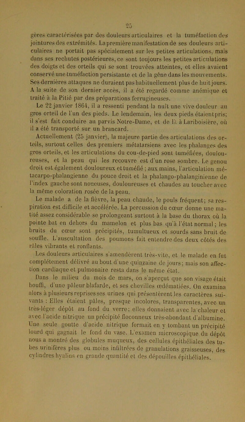 gères caractérisées par des douleurs articulaires et la tuméfaction des jointures des extrémités. La première manifestation de ses douleurs arti- culaires ne portait pas spécialement sur les petites articulations, mais dans ses recliutes postérieures, ce sont toujours les petites articulations des doigts et des orteils qui se sont trouvées atteintes, et elles avaient conservé une tuméfaction persistante et de la gêne dans les mouvements. Ses dernières attaques ne duraient pas habituellement plus de huit jours. A la suite de son dernier accès, il a été regardé comme anémique et traité à la Pitié par des préparations ferrugineuses. Le 22 janvier 1864, il a ressenti pendant la nuit une vive douleur au gros orteil de l’un des pieds. Le lendemain, les deux pieds étaient pris; il s’est fait conduire au parvis Notre-Dame, et de lk à Lariboisière, où il a été transporté sur un brancard. Actuellement (25 janvier), la majeure partie des articulations des or- teils, surtout celles des premiers métatarsiens avec les phalanges des gros orteils, et les articulations du cou-de-pied sont tuméfiées, doulou- reuses, et la peau qui les recouvre est d’un rose sombre. Le genou droit est également douloureux et tuméfié ; aux mains, l’articulation mé- tacarpo-phalangienne du pouce droit et la plualango-phalanginienne de l’index gauche sont noueuses, douloureuses et chaudes au toucher avec la même coloration rosée de la peau. Le malade a de la fièvre, la peau chaude, le pouls fréquent; sa res- piration est difficile et accélérée. La percussion du cœur donne une ma- tité assez considérable se prolongeant surtout à la base du thorax où la pointe bat en dehors du mamelon et plus bas qu’à l’état normal ; les bruits du cœur sont précipités, tumultueux et sourds sans bruit de souffle. L’auscultation des poumons fait entendre des deux côtés des râles vibrants et ronflants. Les douleurs articulaires s'amendèrent très-vite, et le malade en fut complètement délivré au bout d'une quinzaine de jours; mais son affec- tion cardiaque et. pulmonaire resta dans le même état. Dans le milieu du mois de mars, on s’aperçut que son visage était bouffi, d’une pâleur blafarde, et ses chevilles œdématiées. On examina alors à plusieurs reprises ses urines qui présentèrent les caractères sui- vants : Elles étaient pâles, presque incolores, transparentes, avec un très-léger dépôt au fond du verre; elles donnaient avec la chaleur et avec l'acide nitrique un précipité floconneux très-abondant d'albumine. Une seule goutte d'acide nitrique formait en y tombant un précipité lourd qui gagnait le fond du vase. L'examen microscopique du dépôL nous a montré des globules muqueux, des cellules épithéliales des tu- bes urinifères plus ou moins infiltrées de granulations graisseuses, des cylindres hyalins en grande quantité et des dépouilles épithéliales.