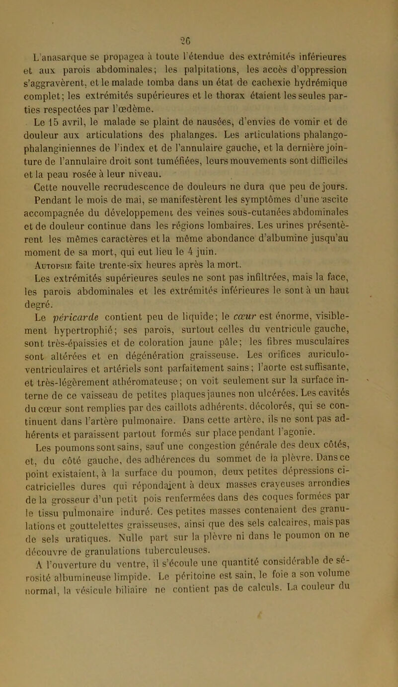 L'anasarque se propagea à toute l'étendue des extrémités inférieures et aux parois abdominales; les palpitations, les accès d’oppression s’aggravèrent, et le malade tomba dans un état de cachexie hydrémique complet; les extrémités supérieures et le thorax étaient les seules par- ties respectées par l’œdème. Le 15 avril, le malade se plaint de nausées, d’envies de vomir et de douleur aux articulations des phalanges. Les articulations phalango- phalanginiennes de l’index et de l’annulaire gauche, et la dernière join- ture de l’annulaire droit sont tuméfiées, leurs mouvements sont difficiles et la peau rosée à leur niveau. Cette nouvelle recrudescence de douleurs ne dura que peu de jours. Pendant le mois de mai, se manifestèrent les symptômes d’une ascite accompagnée du développement des veines sous-cutanées abdominales et de douleur continue dans les régions lombaires. Les urines présentè- rent les mêmes caractères et la môme abondance d’albumine jusqu’au moment de sa mort, qui eut lieu le 4 juin. Autopsie faite trente-six heures après la mort.. Les extrémités supérieures seules ne sont pas infiltrées, mais la face, les parois abdominales et les extrémités inférieures le sont à un haut degré. Le péricarde contient peu de liquide; le coeur est énorme, visible- ment hypertrophié; ses parois, surtout celles du ventricule gauche, sont très-épaissies et de coloration jaune pâle; les fibres musculaires sont altérées et en dégénération graisseuse. Les orifices auriculo- ventriculaires et artériels sont parfaitement sains ; l’aorte est suffisante, et très-légèrement athéromateuse; on voit seulement, sur la surface in- terne de ce vaisseau de petites plaques jaunes non ulcérées. Les cavités du cœur sont remplies par des caillots adhérents, décolorés, qui se con- tinuent dans l’artère pulmonaire. Dans cette artère, ils ne sont pas ad- hérents et paraissent partout formés sur place pendant l'agonie. Les poumons sont sains, sauf une congestion générale des deux côtés, et, du côté gauche, des adhérences du sommet de ia plèvre. Dans ce point existaient, à la surface du poumon, deux petites dépressions ci- catricielles dures qui répondaient a deux masses crayeuses arrondies de la grosseur d’un petit pois renfermées dans des coques formées par le tissu pulmonaire induré. Ces petites masses contenaient des granu- lations et gouttelettes graisseuses, ainsi que des sels calcaires, mais pas de sels uratiques. Nulle part sur la plèvre ni dans le poumon on ne découvre de granulations tuberculeuses. A l’ouverture du ventre, il s’écoule une quantité considérable de sé- rosité albumineuse limpide. Le péritoine est sain, le foie a son volume normal, la vésicule biliaire ne contient pas de calculs. La couleur du