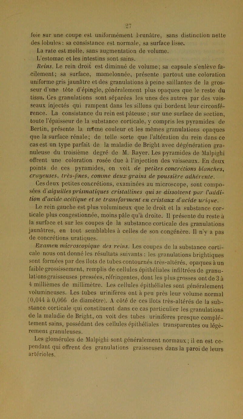 fuie sur une coupe esL uniformément brunâtre, sans distinction nette des lobules : sa consistance est normale, sa surface lisse. La rate est molle, sans augmentation de volume. L’estomac et les intestins sont sains. Reins. Le rein droit est diminué de volume; sa capsule s’enlève fa- cilement; sa surface, mamelonnée, présente partout une coloration uniforme gris jaunâtre et des granulations à peine saillantes de la gros- seur d'une tête d’épingle, généralement plus opaques que le reste du tissu. Ces granulations sont séparées les unes des autres par des vais- seaux injectés qui rampent dans les sillons qui bordent, leur circonfé- rence. La consistance du rein est pâteuse; sur une surface de section, toute l’épaisseur de la substance corticale, y compris les pyramides de Bertin, présente la même couleur et les mômes granulations opaques que la surface rénale; de telle sorte que l’altération du rein dans ce cas est un type parfait de la maladie de Bright avec dégénération gra- nuleuse du troisième degré de M. Rayer. Les pyramides de Malpighi offrent une coloration rosée due à l’injection des vaisseaux. En deux points de ces pyramides, on voit de 'petites concrétions blanches, crayeuses, très-fines, comme deux grains de poussière adhérente. Ces deux petites concrétions, examinées au microscope, sont compo- sées d'aiguilles prismatiques cristallines qui se dissolvent par l'addi- tion d'acide acétique et se transforment en cristaux d’acide urique. Le rein gauche est plus volumineux que le droit et la substance cor- ticale plus congestionnée, moins pâle qu’à droite. 11 présente du reste à la surface et sur les coupes de la substance corticale des granulations jaunâtres, en tout semblables à celles de son congénère. Il n’v a pas de concrétions uratiques. Examen microscopique des reins. Les coupes de la substance corti- cale nous ont donne les résultats suivants : les granulations brightiques sont formées par des îlots de tubes contournés très-altérés, opaques à un faible grossissement, remplis de cellules épithéliales infdtréesde granu- lationsgraisseuses pressées, réfringentes, dont les plus grosses ont de 3 à 4 millièmes de millimètre. Les cellules épithéliales sont, généralement volumineuses. Les tubes urinifères ont à peu près leur volume normal (0,044 à 0,066 de diamètre). A côté de ces îlots très-altérés de la sub- stance corticale qui constituent, dans ce cas particulier les granulations de la maladie de Bright, on voit des tubes urinifères presque complè- tement sains, possédant des cellules épithéliales transparentes ou légè- rement granuleuses. Les glomérules de Malpighi sont généralement normaux; il en est ce- pendant qui offrent des granulations graisseuses dans la paroi de leurs artérioles.