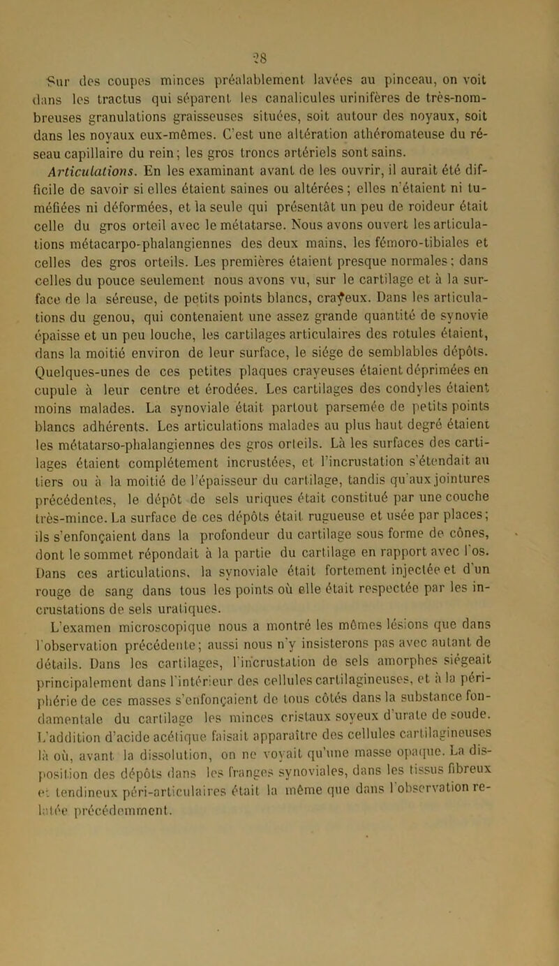 Sur des coupes minces préalablement lavées au pinceau, on voit dans les tractus qui séparent les canalicules urinifères de très-nom- breuses granulations graisseuses situées, soit autour des noyaux, soit dans les noyaux eux-mômes. C’est une altération athéromateuse du ré- seau capillaire du rein; les gros troncs artériels sont sains. Articulations. En les examinant avant de les ouvrir, il aurait été dif- ficile de savoir si elles étaient saines ou altérées; elles n'étaient ni tu- méfiées ni déformées, et la seule qui présentât un peu de roideur était celle du gros orteil avec le métatarse. Nous avons ouvert les articula- tions métacarpo-phalangiennes des deux mains, les fémoro-tibiales et celles des gros orteils. Les premières étaient presque normales; dans celles du pouce seulement nous avons vu, sur le cartilage et à la sur- face de la séreuse, de petits points blancs, crayeux. Dans les articula- tions du genou, qui contenaient une assez grande quantité de synovie épaisse et un peu louche, les cartilages articulaires des rotules étaient, dans la moitié environ de leur surface, le siège de semblables dépôts. Quelques-unes de ces petites plaques crayeuses étaient déprimées en cupule à leur centre et érodées. Les cartilages des condvles étaient moins malades. La synoviale était partout parsemée de petits points blancs adhérents. Les articulations malades au plus haut degré étaient les métatarso-phalangiennes des gros orteils. Là les surfaces des carti- lages étaient complètement incrustées, et l’incrustation s’étendait au tiers ou à la moitié de l’épaisseur du cartilage, tandis qu'aux jointures précédentes, le dépôt de sels uriques était constitué par une couche très-mince. La surface de ces dépôts était rugueuse et usée par places; ils s’enfonçaient dans la profondeur du cartilage sous forme de cônes, dont le sommet répondait à la partie du cartilage en rapport avec 1 os. Dans ces articulations, la synoviale était fortement injectée et d'un rouge de sang dans tous les points où elle était respectée par les in- crustations de sels uraliques. L’examen microscopique nous a montré les mômes lésions que dans 1 observation précédente; aussi nous n y insisterons pas avec autant de détails. Dans les cartilages, l'incrustation de sels amorphes siégeait principalement dans l inténeur des cellules cartilagineuses, et a la péri- phérie de ces masses s’enfonçaient de tous côtés dans la substance fon- damentale du cartilage les minces cristaux soyeux d’urale de soude. L’addition d’acide acétique faisait apparaître des cellules cartilagineuses là où, avant la dissolution, on ne voyait qu’une masse opaque. La dis- position des dépôts dans les franges synoviales, dans les tissu» fibreux et tendineux péri-articulaires était la môme que dans 1 observation le- latée précédemment.