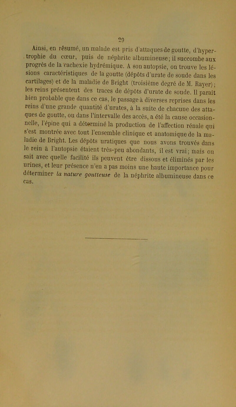 Ainsi, en résume, un malade est pris d'attaques de goutte, d’hyper- trophie du cœur, puis de néphrite albumineuse; il succombe aux progrès de la cachexie hydrémique. A son autopsie, on trouve les lé- sions caractéristiques de la goutte (dépôts d’urate de soude dans les cartilages) et de la maladie de Bright (troisième degré de M. Rayer); les reins présentent des traces de dépôts d’urate de soude. Il parait bien probable que dans ce cas, le passage à diverses reprises dans les reins d une grande quantité d urates, à la suite de chacune des atta- ques de goutte, ou dans l’intervalle des accès, a été la cause occasion- nelle, l’épine qui a déterminé la production de l’affection rénale qui s est montrée avec tout l’ensemble clinique et anatomique de la ma- ladie de Bright. Les dépôts uratiques que nous avons trouvés dans le rein à l’autopsie étaient très-peu abondants, il est vrai; mais on sait avec quelle facilité ils peuvent être dissous et éliminés par les urines, et leur présence n en a pas moins une haute importance pour déterminer la nature goutteuse de la néphrite albumineuse dans ce cas.