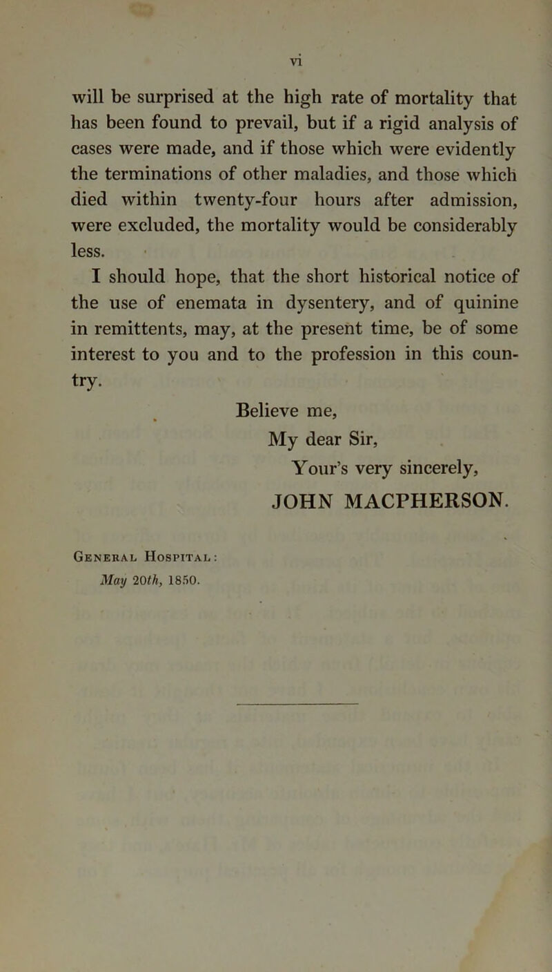 will be surprised at the high rate of mortality that has been found to prevail, but if a rigid analysis of cases were made, and if those which were evidently the terminations of other maladies, and those which died within twenty-four hours after admission, were excluded, the mortality would be considerably less. I should hope, that the short historical notice of the use of enemata in dysentery, and of quinine in remittents, may, at the present time, be of some interest to you and to the profession in this coun- try. Believe me, My dear Sir, Your’s very sincerely, JOHN MACPHERSON. General Hospital: May 20th, 1850.