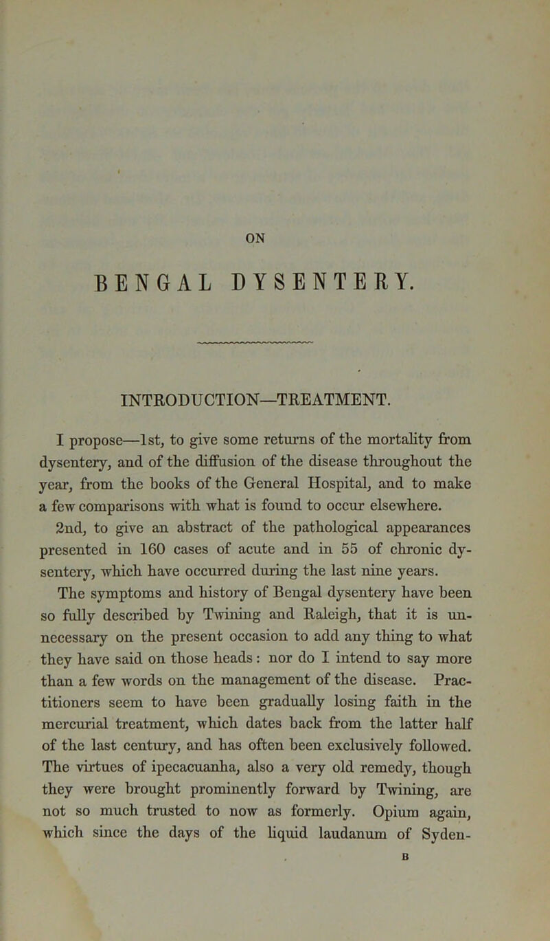 BENGAL DYSENTERY. INTRODUCTION—TREATMENT. I propose—1st, to give some returns of the mortality from dysentery, and of the diffusion of the disease throughout the year, from the hooks of the General Hospital, and to make a few comparisons with what is found to occur elsewhere. 2nd, to give an abstract of the pathological appearances presented in 160 cases of acute and in 55 of chronic dy- sentery, which have occurred during the last nine years. The symptoms and history of Bengal dysentery have been so fully described by Twining and Raleigh, that it is un- necessary on the present occasion to add any thing to what they have said on those heads : nor do I intend to say more than a few words on the management of the disease. Prac- titioners seem to have been gradually losing faith in the mercurial treatment, which dates back from the latter half of the last century, and has often been exclusively followed. The virtues of ipecacuanha, also a very old remedy, though they were brought prominently forward by Twining, are not so much trusted to now as formerly. Opium again, which since the days of the liquid laudanum of Syden- B