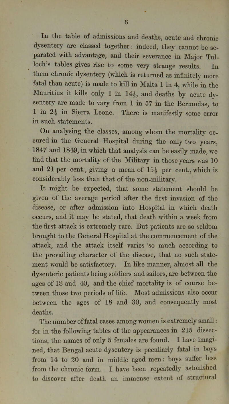 In the table of admissions and deaths, acute and chronic dysentery are classed together: indeed, they cannot be se- parated with advantage, and their severance in Major Tul- loch’s tables gives rise to some very strange results. In them chronic dysentery (which is returned as infinitely more fatal than acute) is made to kill in Malta 1 in 4, while in the Mauritius it kills only 1 in 14£, and deaths by acute dy- sentery are made to vary from 1 in 57 in the Bermudas, to 1 in 2^ in Sierra Leone. There is manifestly some error in such statements. On analysing the classes, among whom the mortality oc- cured in the General Hospital during the only two years, 1847 and 1849, in which that analysis can be easily made, we find that the mortality of the Military in those years was 10 and 21 per cent., giving a mean of 15| per cent., which is considerably less than that of the non-military. It might be expected, that some statement should be given of the average period after the first invasion of the disease, or after admission into Hospital in which death occurs, and it may be stated, that death within a week from the first attack is extremely rare. But patients are so seldom brought to the General Hospital at the commencement of the attack, and the attack itself varies 'so much according to the prevailing character of the disease, that no such state- ment would be satisfactory. In like manner, almost all the dysenteric patients being soldiers and sailors, are between the ages of 18 and 40, and the chief mortality is of course be- tween those two periods of life. Most admissions also occur between the ages of 18 and 30, and consequently most deaths. The number of fatal cases among women is extremely small: for in the following tables of the appearances in 215 dissec- tions, the names of only 5 females are found. I have imagi- ned, that Bengal acute dysentery is peculiarly fatal in boys from 14 to 20 and in middle aged men: boys suffer less from the chronic form. I have been repeatedly astonished to discover after death an immense extent ot structural