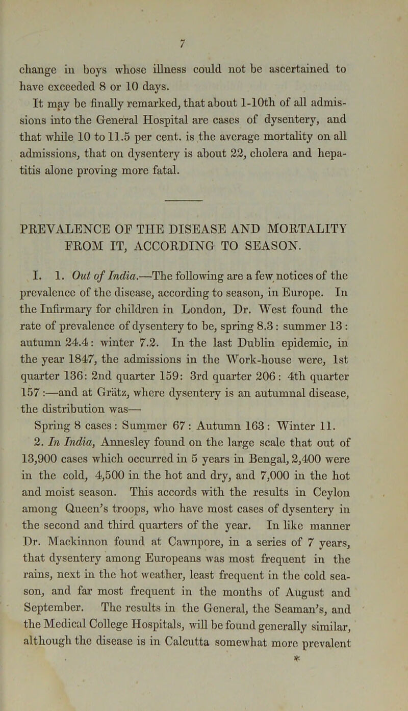 change in boys whose illness could not he ascertained to have exceeded 8 or 10 days. It may be finally remarked, that about l-10th of all admis- sions into the General Hospital are cases of dysentery, and that while 10 to 11.5 per cent, is the average mortality on all admissions, that on dysentery is about 22, cholera and hepa- titis alone proving more fatal. PREVALENCE OP THE DISEASE AND MORTALITY PROM IT, ACCORDING TO SEASON. 1. 1. Out of India.—The following are a few notices of the prevalence of the disease, according to season, in Europe. In the Infirmary for children in London, Dr. West found the rate of prevalence of dysentery to be, spring 8.3 : summer 13 : autumn 24.4: winter 7.2. In the last Dublin epidemic, in the year 1847, the admissions in the Work-house were, 1st quarter 136: 2nd quarter 159: 3rd quarter 206: 4-tli quarter 157 :—and at Gratz, where dysentery is an autumnal disease, the distribution was— Spring 8 cases: Summer 67: Autumn 163: Winter 11. 2. In India, Annesley found on the large scale that out of 13,900 cases which occurred iu 5 years in Bengal, 2,400 were in the cold, 4,500 in the hot and dry, and 7,000 in the hot and moist season. This accords with the results in Ceylon among Queen’s troops, who have most cases of dysentery in the second and third quarters of the year. In like manner Dr. Mackinnon found at Cawnpore, in a series of 7 years, that dysentery among Europeans was most frequent in the rains, next in the hot weather, least frequent in the cold sea- son, and far most frequent in the months of August and September. The results in the General, the Seaman’s, and the Medical College Hospitals, will be found generally similar, although the disease is in Calcutta somewhat more prevalent *