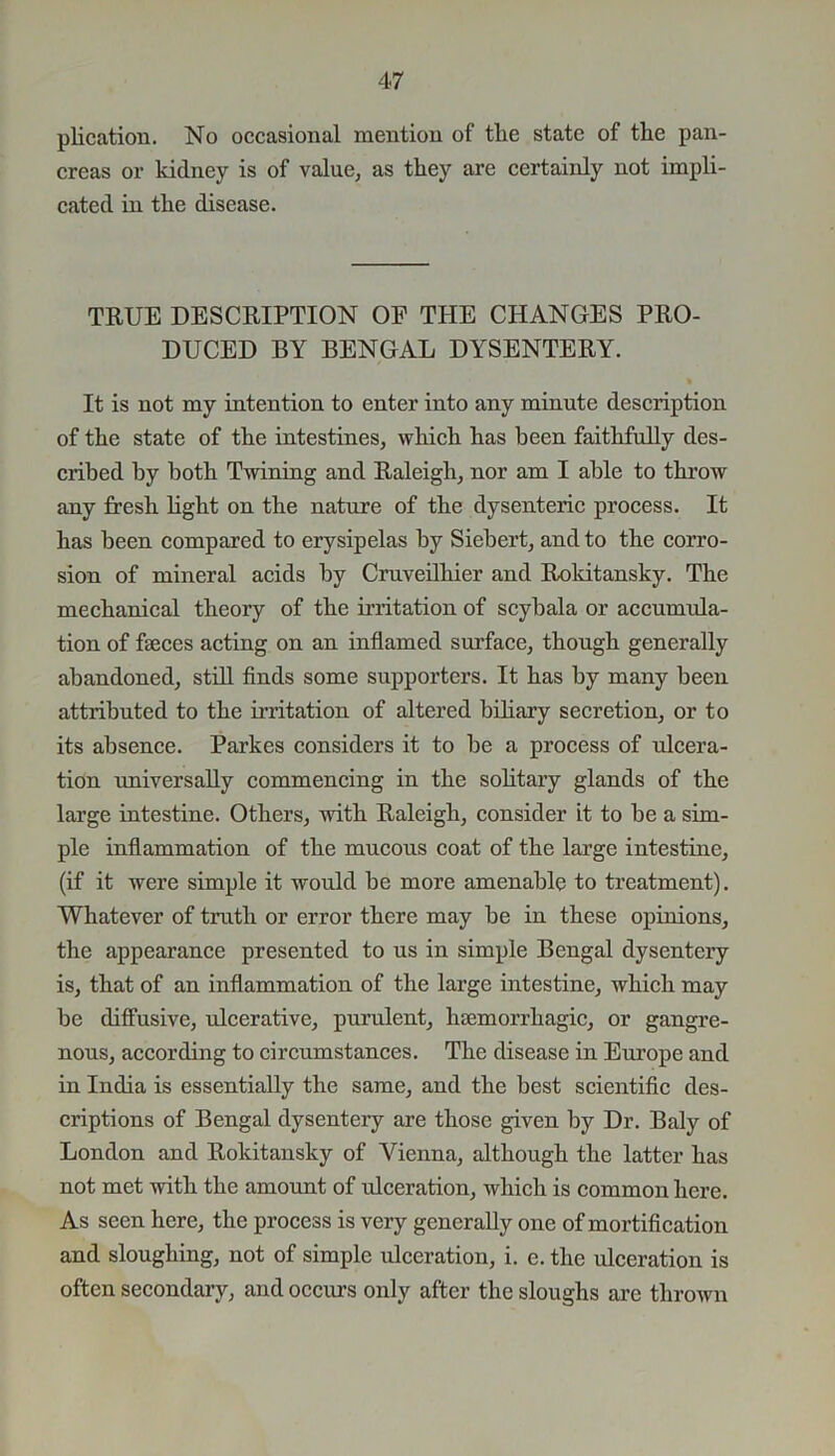 plication. No occasional mention of the state of the pan- creas or kidney is of value, as they are certainly not impli- cated in the disease. TRUE DESCRIPTION OF THE CHANGES PRO- DUCED BY BENGAL DYSENTERY. It is not my intention to enter into any minute description of the state of the intestines, which has been faithfully des- cribed by both Twining and Raleigh, nor am I able to throw any fresh light on the nature of the dysenteric process. It has been compared to erysipelas by Siebert, and to the corro- sion of mineral acids by Cruveilhier and Rokitansky. The mechanical theory of the irritation of scybala or accumula- tion of fames acting on an inflamed surface, though generally abandoned, still finds some supporters. It has by many been attributed to the irritation of altered biliary secretion, or to its absence. Parkes considers it to be a process of ulcera- tion universally commencing in the solitary glands of the large intestine. Others, with Raleigh, consider it to be a sim- ple inflammation of the mucous coat of the large intestine, (if it were simple it would be more amenable to treatment). Whatever of truth or error there may be in these opinions, the appearance presented to us in simple Bengal dysentery is, that of an inflammation of the large intestine, which may be diffusive, ulcerative, purulent, haemorrhagic, or gangre- nous, according to circumstances. The disease in Europe and in India is essentially the same, and the best scientific des- criptions of Bengal dysentery are those given by Dr. Baly of London and Rokitansky of Vienna, although the latter has not met with the amount of ideeration, which is common here. As seen here, the process is very generally one of mortification and sloughing, not of simple ulceration, i. e. the ulceration is often secondary, and occurs only after the sloughs are thrown