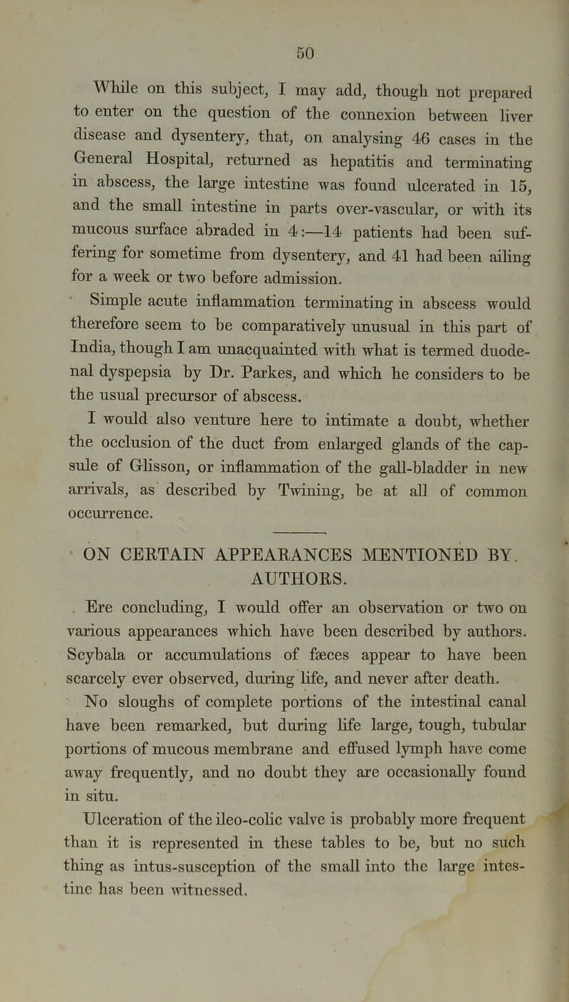 While on this subject, I may add, though not prepared to enter on the question of the connexion between liver disease and dysentery, that, on analysing 46 cases in the General Hospital, returned as hepatitis and terminating in abscess, the large intestine was found ulcerated in 15, and the small intestine in parts over-vascular, or ^nth its rmicous surface abraded in 4:—14 patients had been suf- fering for sometime from dysentery, and 41 had been ailing for a week or two before admission. Simple acute inflammation terminating in abscess would therefore seem to be comparatively unusual in this part of India, though I am unacquainted with what is termed duode- nal dyspepsia by Dr. Parkes, and which he considers to be the usual precursor of abscess. I would also venture here to intimate a doubt, whether the occlusion of the duct from enlarged glands of the cap- sule of Glisson, or inflammation of the gall-bladder in new arrivals, as described by Twining, be at all of common occurrence. ON CERTAIN APPEARANCES MENTIONED BY. AUTHORS. Ere concluding, I would offer an observation or two on various appearances which have been described by authors. Scybala or accumulations of faeces appear to have been scarcely ever observed, during life, and never after death. No sloughs of complete portions of the intestinal canal have been remarked, but during life large, tough, tubular portions of mucous membrane and effused lymph have come away frequently, and no doubt they are occasionally found in situ. Ulceration of the ileo-colic valve is probably more frequent than it is represented in these tables to be, but no such thing as intus-susception of the small into the large intes- tine has been witnessed.