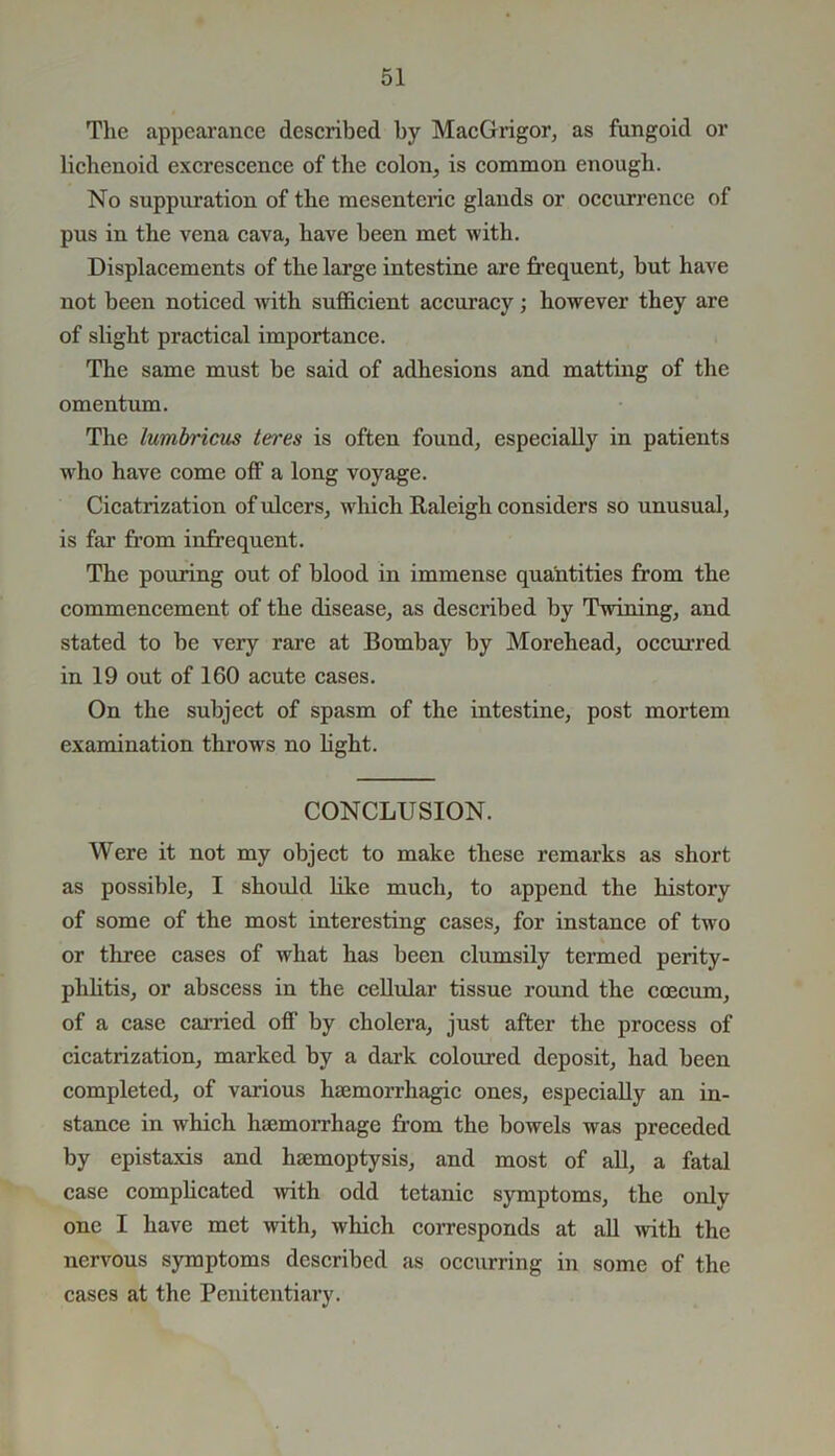 The appearance described by MacGrigor, as fungoid or lichenoid excrescence of the colon, is common enough. No suppuration of the mesenteric glands or occurrence of pus in the vena cava, have been met with. Displacements of the large intestine are frequent, but have not been noticed with sufficient accuracy; however they are of slight practical importance. The same must be said of adhesions and matting of the omentum. The lumbricus teres is often found, especially in patients who have come off a long voyage. Cicatrization of ulcers, which Raleigh considers so unusual, is far from infrequent. The pouring out of blood in immense quantities from the commencement of the disease, as described by Twining, and stated to be very rare at Bombay by Morehead, occurred in 19 out of 160 acute cases. On the subject of spasm of the intestine, post mortem examination throws no fight. CONCLUSION. Were it not my object to make these remarks as short as possible, I should like much, to append the history of some of the most interesting cases, for instance of two or three cases of what has been clumsily termed perity- phlitis, or abscess in the cellular tissue round the coecum, of a case carried off by cholera, just after the process of cicatrization, marked by a dark coloured deposit, had been completed, of various haemorrhagic ones, especially an in- stance in which haemorrhage from the bowels was preceded by epistaxis and haemoptysis, and most of all, a fatal case complicated with odd tetanic symptoms, the only one I have met w-ith, which corresponds at all with the nervous symptoms described as occurring in some of the cases at the Penitentiary.