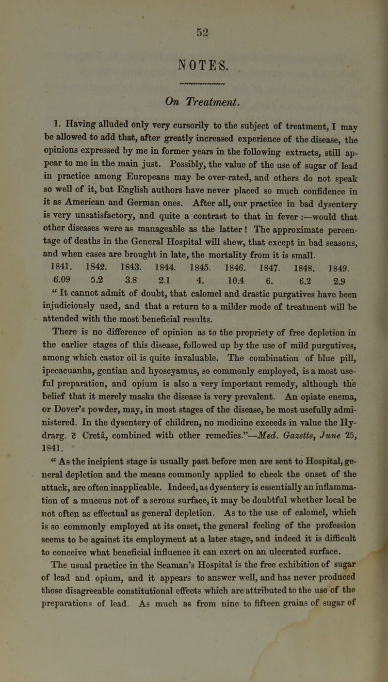 NOTES. On Treatment. 1. Having alluded only very cursorily to the subject of treatment, I may be allowed to add that, after greatly increased experience of the disease, the opinions expressed by me in former years in the following extracts, still ap- pear to me in the main just. Possibly, the value of the use of sugar of lead in practice among Europeans may be over-rated, and others do not speak so well of it, but English authors have never placed so much confidence in it as American and German ones. After all, our practice in bad dysentery is very unsatisfactory, and quite a contrast to that in fever:—would that other diseases were as manageable as the latter ! The approximate percen- tage of deaths in the General Hospital will shew, that except in bad seasons, and when cases are brought in late, the mortality from it is small. 1841. 1842. 1843. 1844. 1845. 1846. 1847- 1848. 1849. 6.09 5.2 3.8 2.1 4. 10.4 6. 6.2 2.9 “ It cannot admit of doubt, that calomel and drastic purgatives have been injudiciously used, and that a return to a milder mode of treatment will be attended with the most beneficial results. There is no difference of opinion as to the propriety of free depletion in the earlier stages of this disease, followed up by the use of mild purgatives, among which castor oil is quite invaluable. The combination of blue pill, ipecacuanha, gentian and hyoscyamus, so commonly employed, is a most use- ful preparation, and opium is also a very important remedy, although the belief that it merely masks the disease is very prevalent. An opiate enema, or Dover’s powder, may, in most stages of the disease, be most usefully admi- nistered. In the dysentery of children, no medicine exceeds in value the Hy- drarg. c Creta, combined with other remedies.”—Med. Gazette, June 25, 1841. ' “As the incipient stage is usually past before men are sent to Hospital, ge- neral depletion and the means commonly applied to check the onset of the attack, are often inapplicable. Indeed, as dysentery is essentially an inflamma- tion of a mucous not of a serous surface, it may be doubtful whether local be not often as effectual as general depletion. As to the use of calomel, which is so commonly employed at its onset, the general feeling of the profession seems to be against its employment at a later stage, and indeed it is difficult to conceive what beneficial influence it can exert on an ulcerated surface. The usual practice in the Seaman’s Hospital is the free exhibition of sugar of lead and opium, and it appears to answer well, and has never produced those disagreeable constitutional effects which are attributed to the use of the preparations of lead. As much as from nine to fifteen grains of sugar of