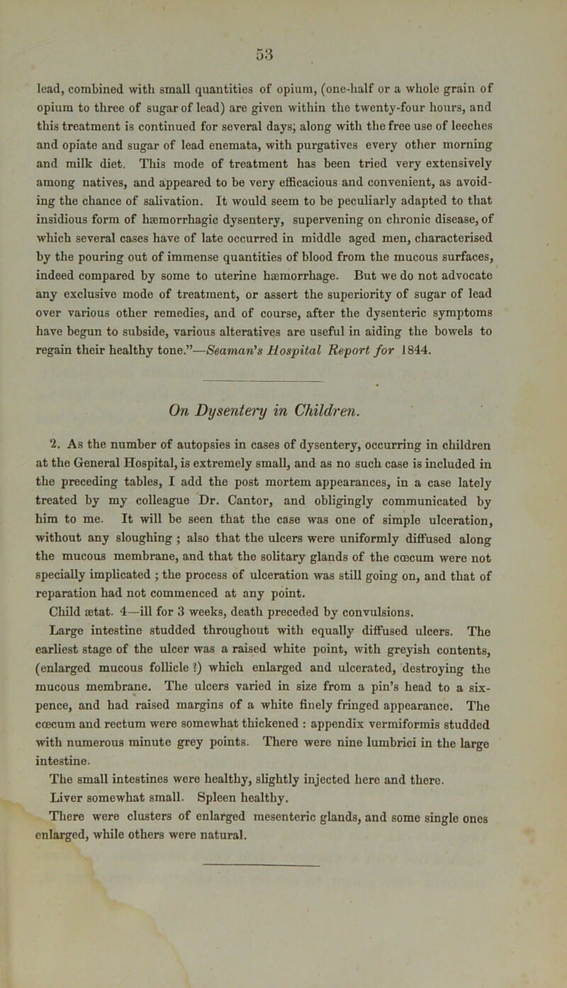 lead, combined with small quantities of opium, (one-half or a whole grain of opium to three of sugar of lead) are given within tho twenty-four hours, and this treatment is continued for several days; along with the free use of leeches and opiate and sugar of lead enemata, with purgatives every other morning and milk diet. This mode of treatment has been tried very extensively among natives, and appeared to be very efficacious and convenient, as avoid- ing the chance of salivation. It would seem to be peculiarly adapted to that insidious form of haemorrhagic dysentery, supervening on chronic disease, of which several cases have of late occurred in middle aged men, characterised by the pouring out of immense quantities of blood from the mucous surfaces, indeed compared by some to uterine haunorrhage. But we do not advocate any exclusive mode of treatment, or assert the superiority of sugar of lead over various other remedies, and of course, after the dysenteric symptoms have begun to subside, various alteratives are useful in aiding the bowels to regain their healthy tone.”—Seaman's Hospital Report for 1844. On Dysentery in Children. i. As the number of autopsies in cases of dysentery, occurring in children at the General Hospital, is extremely small, and as no such case is included in the preceding tables, I add the post mortem appearances, in a case lately treated by my colleague Dr. Cantor, and obligingly communicated by him to me. It will be seen that the case was one of simple ulceration, without any sloughing ; also that the ulcers were uniformly diffused along the mucous membrane, and that the solitary glands of the ccecum were not specially implicated ; the process of ulceration was still going on, and that of reparation had not commenced at any point. Child sctat. 4—ill for 3 weeks, death preceded by convulsions. Large intestine studded throughout with equally diffused ulcers. The earliest stage of the ulcer was a raised white point, with greyish contents, (enlarged mucous follicle i) which enlarged and ulcerated, destroying the mucous membrane. The ulcers varied in size from a pin’s head to a six- pence, and had raised margins of a white finely fringed appearance. The coecum and rectum were somewhat thickened : appendix vermiformis studded with numerous minute grey points. There were nine lumbrici in the large intestine. The small intestines were healthy, slightly injected here and there. Liver somewhat small. Spleen healthy. There were clusters of enlarged mesenteric glands, and some single ones enlarged, while others were natural.