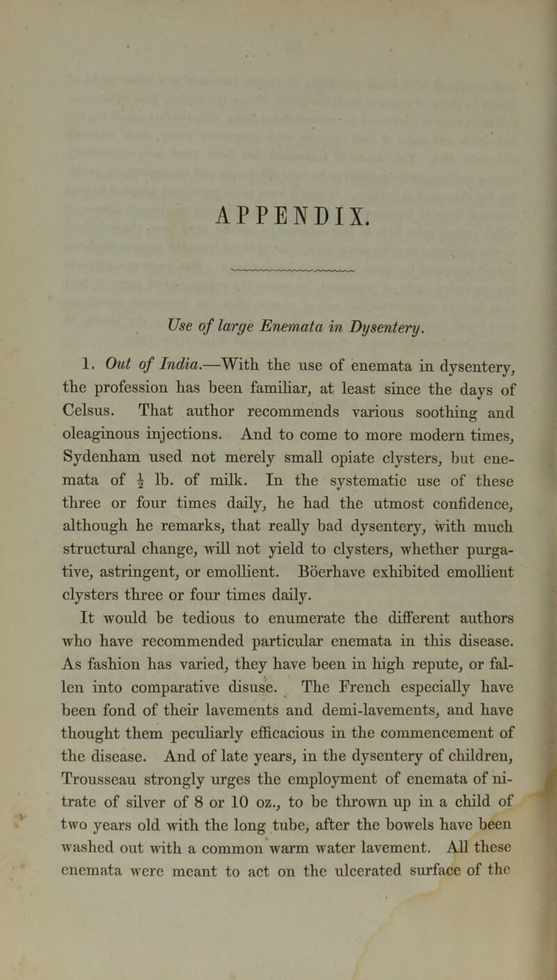 APPENDIX. Use of large Enemata in Dysentery. 1. Out of India.—With the use of enemata in dysentery, the profession has been familiar, at least since the days of Celsus. That author recommends various soothing and oleaginous injections. And to come to more modern times, Sydenham used not merely small opiate clysters, but ene- mata of ^ lb. of milk. In the systematic use of these three or four times daily, he had the utmost confidence, although he remarks, that really bad dysentery, with much structural change, 11011 not yield to clysters, whether purga- tive, astringent, or emollient. Boerhave exhibited emollient clysters three or four times daily. It would be tedious to enumerate the different authors who have recommended particular enemata in this disease. As fashion has varied, they have been in high repute, or fal- len into comparative disuse. The French especially have been fond of their lavements and demi-lavements, and have thought them peculiarly efficacious in the commencement of the disease. And of late years, in the dysentery of children, Trousseau strongly urges the employment of enemata of ni- trate of silver of 8 or 10 oz., to be thrown up in a child of two years old with the long tube, after the bowels have been washed out with a common warm water lavement. All these enemata were meant to act on the ulcerated surface of the