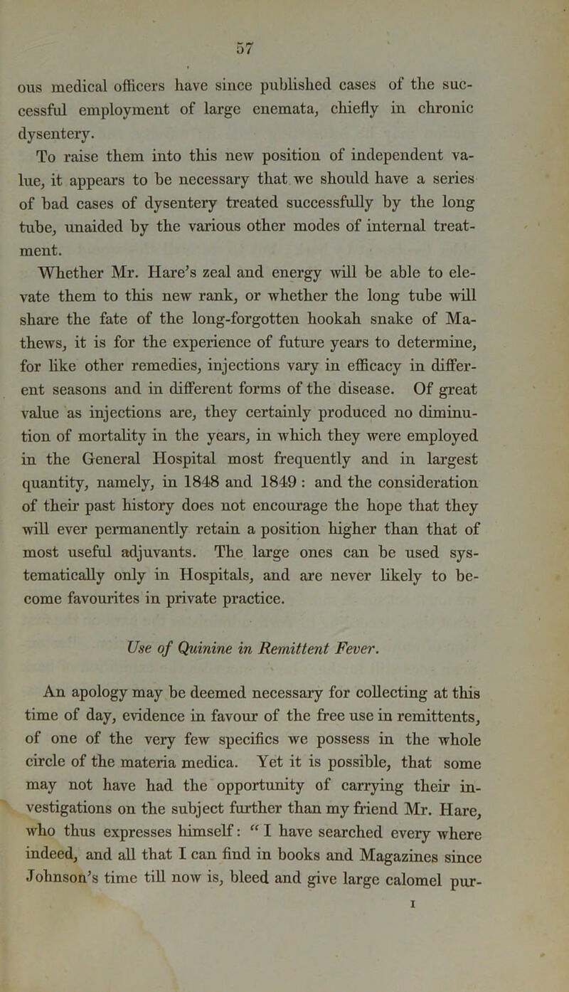 ous medical officers have since published cases of the suc- cessful employment of large enemata, chiefly in chronic dysentery. To raise them into this new position of independent va- lue, it appears to be necessary that we should have a series of bad cases of dysentery treated successfully by the long tube, unaided by the various other modes of internal treat- ment. Whether Mr. Hare’s zeal and energy will be able to ele- vate them to this new rank, or whether the long tube will share the fate of the long-forgotten hookah snake of Ma- thews, it is for the experience of future years to determine, for like other remedies, injections vary in efficacy in differ- ent seasons and in different forms of the disease. Of great value as injections are, they certainly produced no diminu- tion of mortality in the years, in which they were employed in the General Hospital most frequently and in largest quantity, namely, in 1848 and 1849 : and the consideration of their past history does not encourage the hope that they will ever permanently retain a position higher than that of most useful adjuvants. The large ones can be used sys- tematically only in Hospitals, and are never likely to be- come favourites in private practice. Use of Quinine in Remittent Fever. An apology may be deemed necessary for collecting at this time of day, evidence in favour of the free use in remittents, of one of the very few specifics we possess in the whole circle of the materia medica. Yet it is possible, that some may not have had the opportunity of carrying their in- vestigations on the subject further than my friend Mr. Hare, who thus expresses himself: “ I have searched every where indeed, and all that I can find in books and Magazines since Johnson’s time till now is, bleed and give large calomel pur-