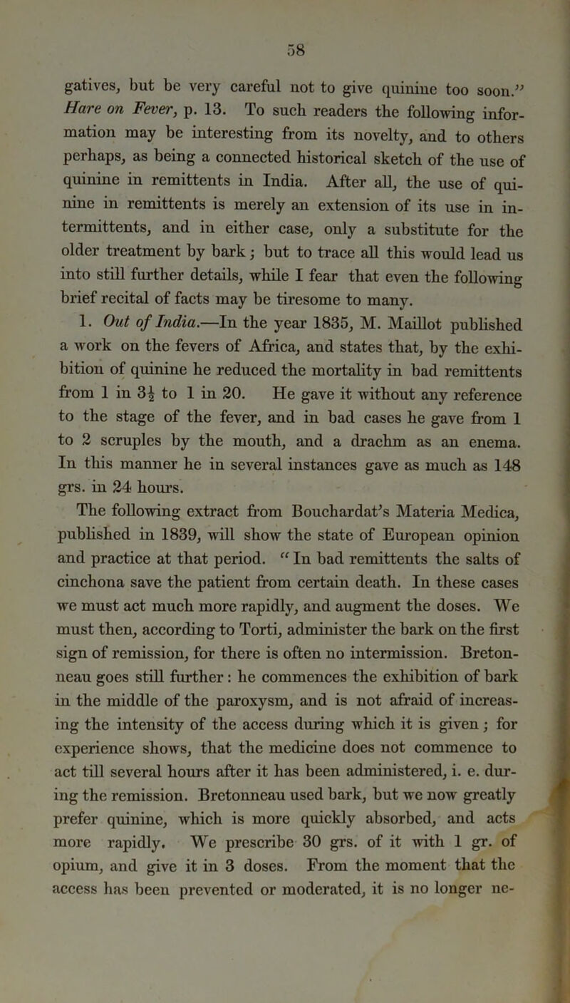 gatives, but be very careful not to give quinine too soon.” Hare on Fever, p. 13. To such readers the following infor- mation may be interesting from its novelty, and to others perhaps, as being a connected historical sketch of the use of quinine in remittents in India. After all, the use of qui- nine in remittents is merely an extension of its use in in- termittents, and in either case, only a substitute for the older treatment by bark; but to trace all this would lead us into still further details, while I fear that even the following brief recital of facts may be tiresome to many. 1. Out of India.—In the year 1835, M. Maillot published a work on the fevers of Africa, and states that, by the exhi- bition of quinine he reduced the mortality in bad remittents from 1 in 3| to 1 in 20. He gave it without any reference to the stage of the fever, and in bad cases he gave from 1 to 2 scruples by the mouth, and a drachm as an enema. In this manner he in several instances gave as much as 148 grs. in 24 horn’s. The following extract from Bouchardafs Materia Medica, published in 1839, will show the state of European opinion and practice at that period. “ In bad remittents the salts of cinchona save the patient from certain death. In these cases we must act much more rapidly, and augment the doses. We must then, according to Torti, administer the bark on the first sign of remission, for there is often no intermission. Breton- neau goes still further: he commences the exhibition of bark in the middle of the paroxysm, and is not afraid of increas- ing the intensity of the access during which it is given; for experience shows, that the medicine does not commence to act till several hours after it has been administered, i. e. dur- ing the remission. Bretonneau used bark, but we now greatly prefer quinine, which is more quickly absorbed, and acts more rapidly. We prescribe 30 grs. of it with 1 gr. of opium, and give it in 3 doses. From the moment that the access has been prevented or moderated, it is no longer lie-