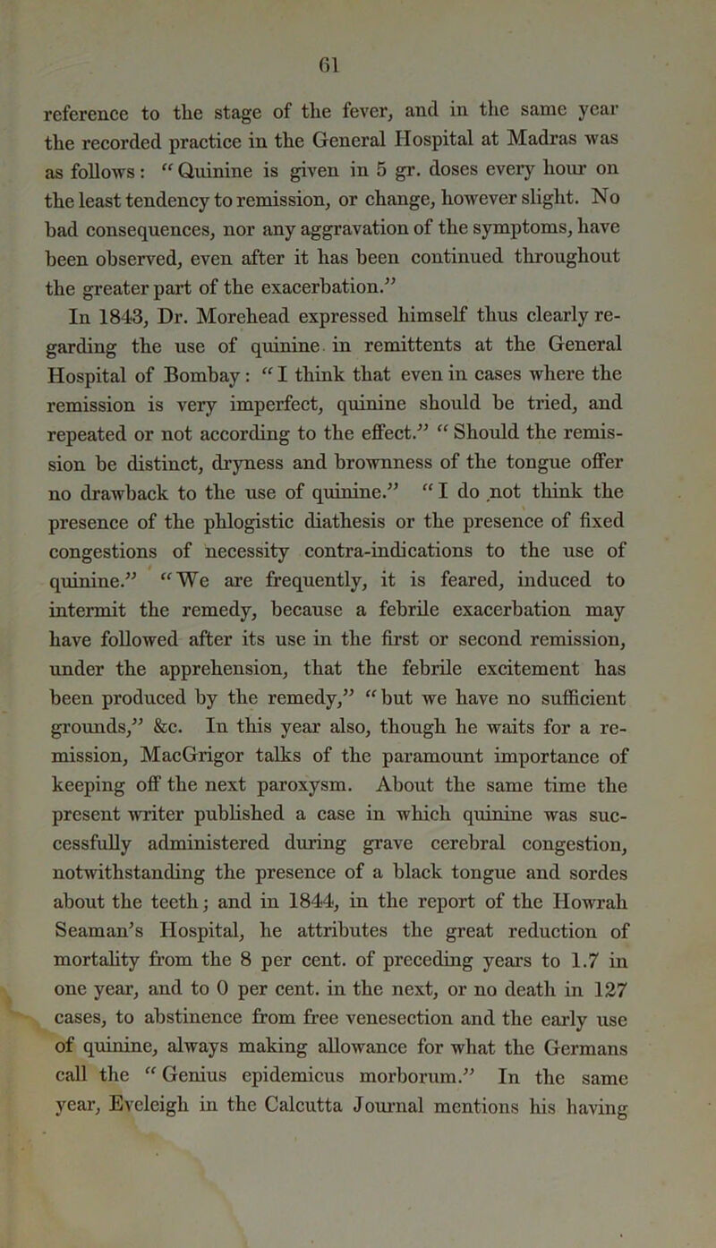 reference to tlie stage of tlie fever, and in the same year the recorded practice in the General Hospital at Madras was as follows: “ Quinine is given in 5 gr. doses every horn- on the least tendency to remission, or change, however slight. No bad consequences, nor any aggravation of the symptoms, have been observed, even after it has been continued throughout the greater part of the exacerbation.” In 1843, Dr. Morehead expressed himself thus clearly re- garding the use of quinine in remittents at the General Hospital of Bombay : “ I think that even in cases where the remission is very imperfect, quinine should be tried, and repeated or not according to the effect.” “ Should the remis- sion be distinct, dryness and brownness of the tongue offer no drawback to the use of quinine.” “ I do not think the presence of the phlogistic diathesis or the presence of fixed congestions of necessity contra-indications to the use of quinine.” “We are frequently, it is feared, induced to intermit the remedy, because a febrile exacerbation may have followed after its use in the first or second remission, under the apprehension, that the febrile excitement has been produced by the remedy,” “but we have no sufficient grounds,” &c. In this year also, though he waits for a re- mission, MacGrigor talks of the paramount importance of keeping off the next paroxysm. About the same time the present writer published a case in which quinine was suc- cessfully administered during grave cerebral congestion, notwithstanding the presence of a black tongue and sordes about the teeth; and in 1844, in the report of the Howrah Seaman's Hospital, he attributes the great reduction of mortality from the 8 per cent, of preceding years to 1.7 in one year, and to 0 per cent, in the next, or no death in 127 cases, to abstinence from free venesection and the early use of quinine, always making allowance for what the Germans call the “ Genius epidemicus morborum.” In the same year, Eveleigli in the Calcutta Journal mentions his having