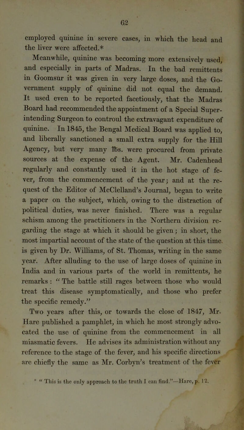 G2 employed quinine in severe cases, in which the head and the liver were affected.* Meanwhile, quinine was becoming more extensively used, and especially in parts of Madras. In the bad remittents in Goomsur it was given in very large doses, and the Go- vernment supply of quinine did not equal the demand. It used even to be reported facetiously, that the Madras Board had recommended the appointment of a Special Super- intending Surgeon to controul the extravagant expenditure of quinine. In 1845, the Bengal Medical Board was applied to, and liberally sanctioned a small extra supply for the Hill Agency, but very many lbs. were procured from private sources at the expense of the Agent. Mr. Cadenhead regularly and constantly used it in the hot stage of fe- ver, from the commencement of the year; and at the re- quest of the Editor of McClelland’s Journal, began to write a paper on the subject, which, owing to the distraction of political duties, was never finished. There was a regular schism among the practitioners in the Northern division re- garding the stage at which it should be given; in short, the most impartial account of the state of the question at this time, is given by Dr. Williams, of St. Thomas, writing in the same year. After alluding to the use of large doses of quinine in India and in various parts of the world in remittents, he remarks : “ The battle still rages between those who would treat this disease symptomatically, and those who prefer the specific remedy.” Two years after this, or towards the close of 1847, Mr. Hare published a pamphlet, in which he most strongly advo- cated the use of quinine from the commencement in all miasmatic fevers. He advises its administration without any reference to the stage of the fever, and his specific directions are chiefly the same as Mr. Corbyn’s treatment of the fever * “ This is the only approach to the truth I can find.”—Hare, p. 12.