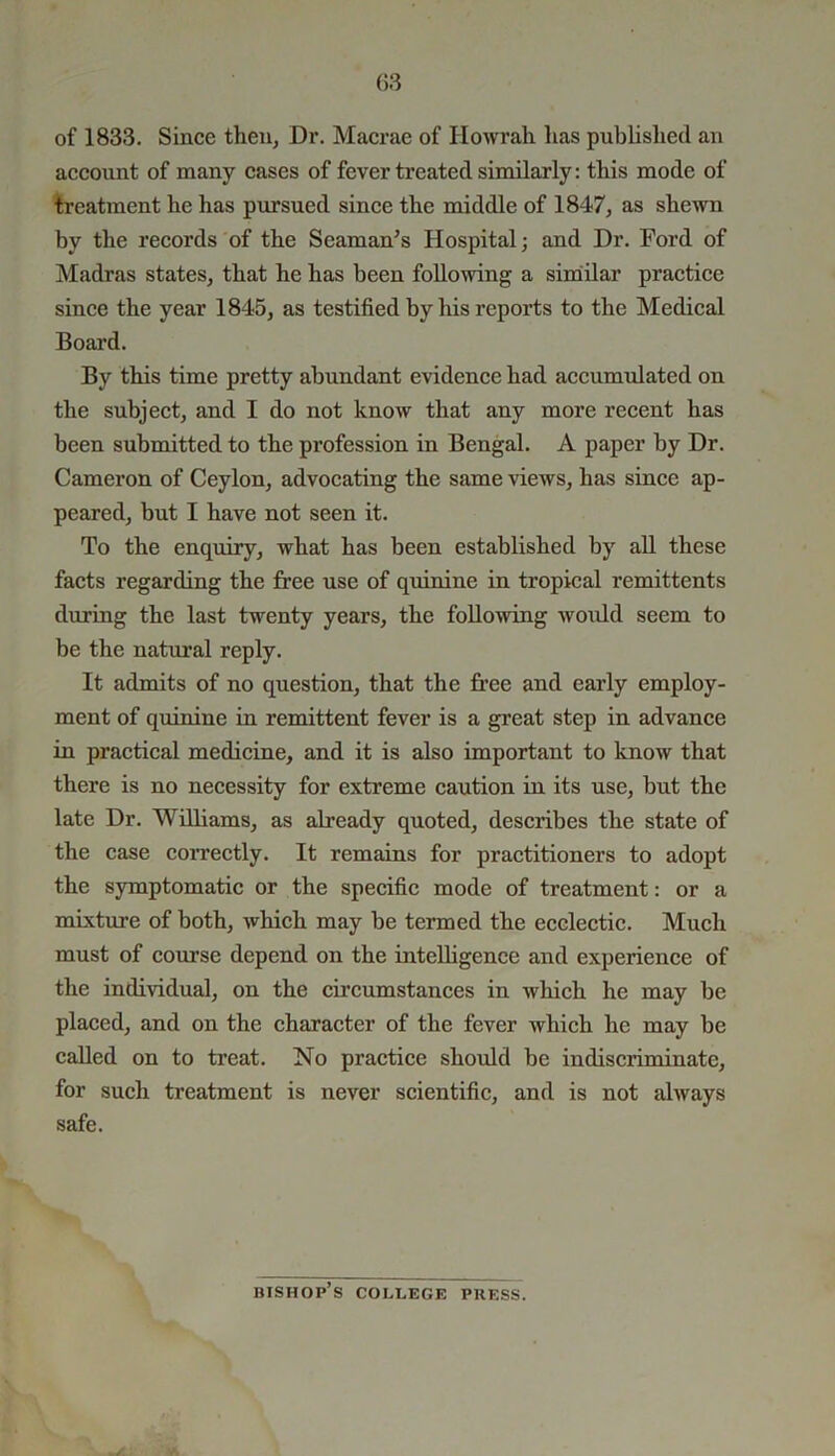 (53 of 1833. Since then, Dr. Macrae of Howrah has published an account of many cases of fever treated similarly: this mode of treatment he has pursued since the middle of 1847, as shewn by the records of the Seaman’s Hospital; and Dr. Ford of Madras states, that he has been following a similar practice since the year 1845, as testified by his reports to the Medical Board. By this time pretty abundant evidence had accumulated on the subject, and I do not know that any more recent has been submitted to the profession in Bengal. A paper by Dr. Cameron of Ceylon, advocating the same views, has since ap- peared, but I have not seen it. To the enquiry, what has been established by all these facts regarding the free use of quinine in tropical remittents during the last twenty years, the following would seem to be the natural reply. It admits of no question, that the free and early employ- ment of quinine in remittent fever is a great step in advance in practical medicine, and it is also important to know that there is no necessity for extreme caution in its use, hut the late Dr. Williams, as already quoted, describes the state of the case correctly. It remains for practitioners to adopt the symptomatic or the specific mode of treatment: or a mixture of both, which may be termed the ecclectic. Much must of course depend on the intelligence and experience of the individual, on the circumstances in which he may be placed, and on the character of the fever which he may be called on to treat. No practice should he indiscriminate, for such treatment is never scientific, and is not always safe. bishop’s college press.