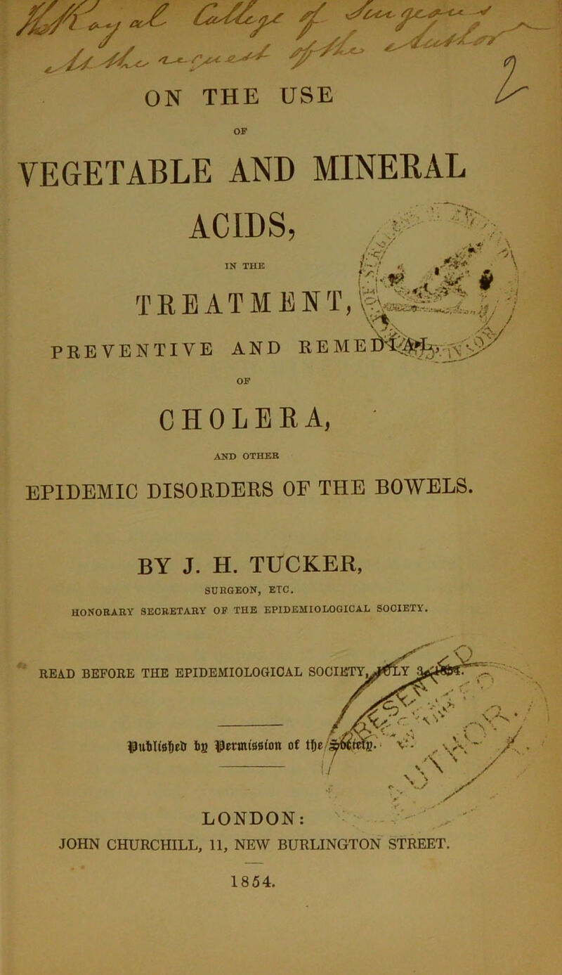 'T -* £ fat. ON THE USE VEGETABLE AND MINERAL ACIDS, IN THE • ,C V; . '!;>> • /.*/ .-u fe*» >P TREATMENT, \k PREVENTIVE AND CHOLERA, ' AND OTHER EPIDEMIC DISORDERS OP THE BOWELS. BY J. H. TUCKER, SURGEON, ETC. HONORARY SECRETARY OF THE EPIDEMIOLOGICAL SOCIETY. LONDON: JOHN CHURCHILL, 11, NEW BURLINGTON STREET.