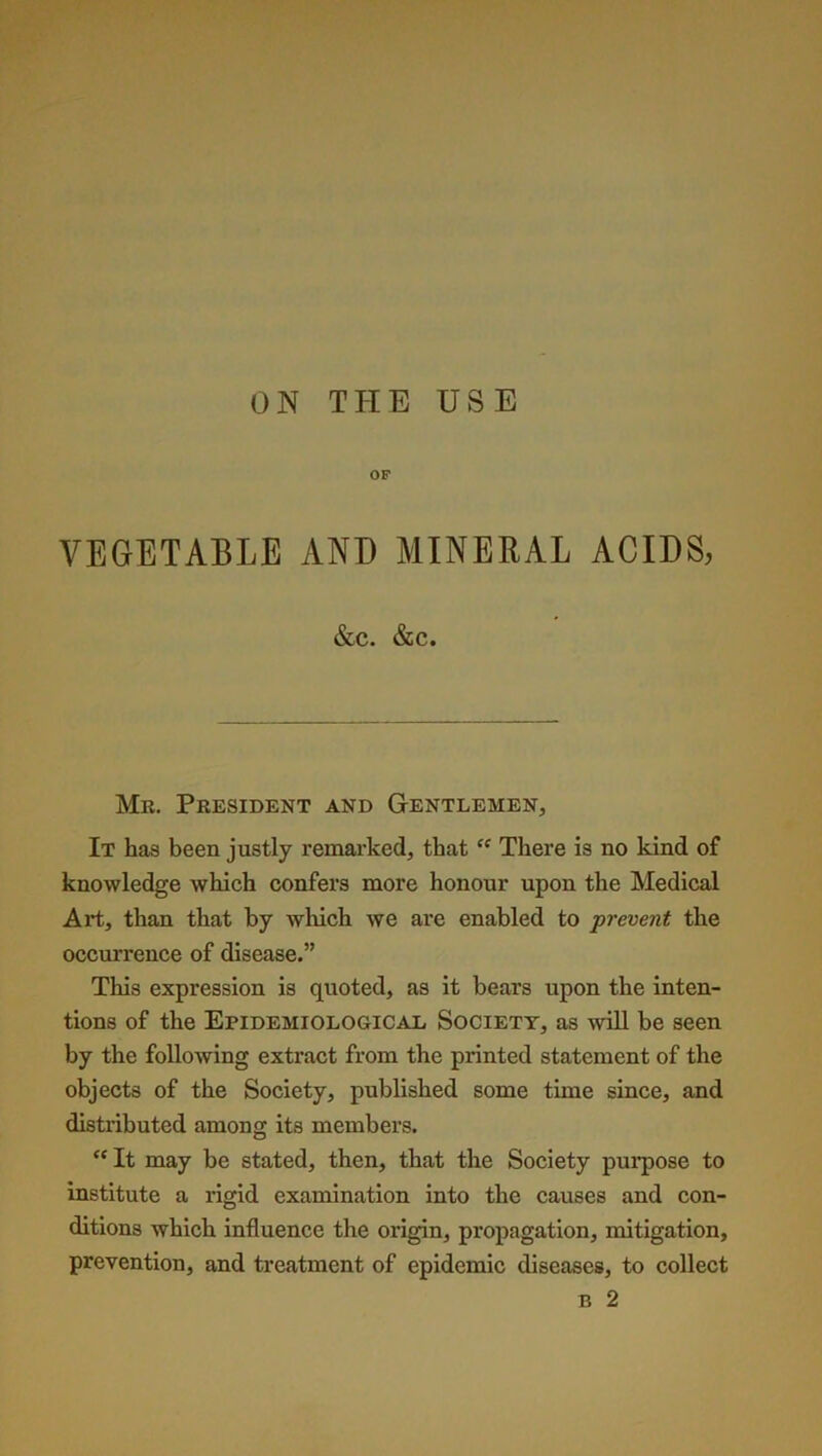 ON THE USE OF VEGETABLE AND MINERAL ACIDS, &C. &C. Mr. President and Gentlemen, It has been justly remarked, that “ There is no kind of knowledge which confers more honour upon the Medical Art, than that by which we are enabled to prevent the occurrence of disease.” This expression is quoted, as it bears upon the inten- tions of the Epidemiological Society, as will be seen by the following extract from the printed statement of the objects of the Society, published some time since, and distributed among its members. “ It may be stated, then, that the Society purpose to institute a rigid examination into the causes and con- ditions which influence the origin, propagation, mitigation, prevention, and treatment of epidemic diseases, to collect b 2