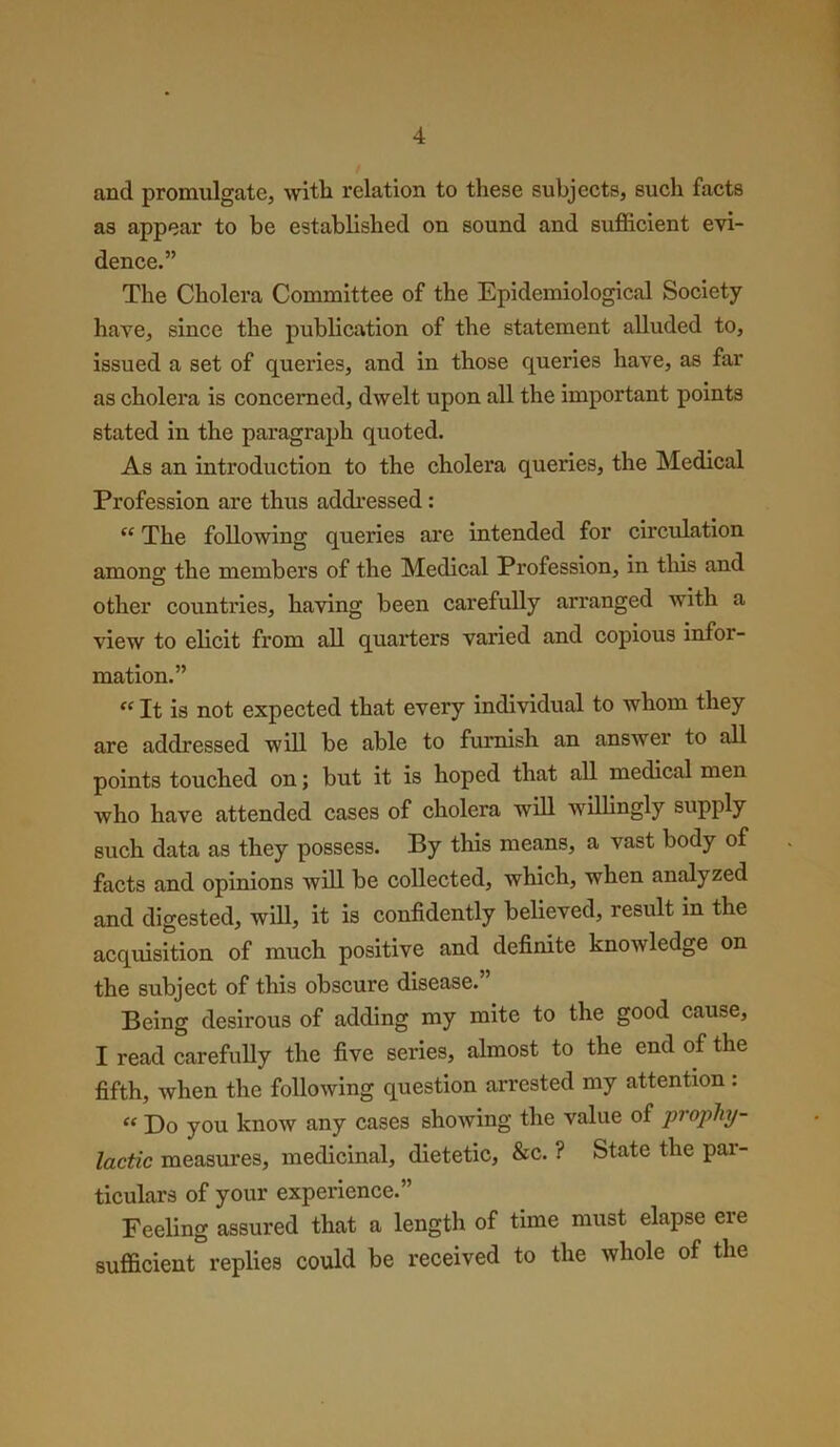 and promulgate, with relation to these subjects, such facts as appear to be established on sound and sufficient evi- dence.” The Cholera Committee of the Epidemiological Society have, since the publication of the statement alluded to, issued a set of queries, and in those queries have, as far as cholera is concerned, dwelt upon all the important points stated in the paragraph quoted. As an introduction to the cholera queries, the Medical Profession are thus addressed: “ The following queries are intended for circulation among the members of the Medical Profession, in this and other countries, having been carefully arranged with a view to elicit from all quarters varied and copious infor- mation.” «It is not expected that every individual to whom they are addressed will be able to furnish an answer to all points touched on; but it is hoped that all medical men who have attended cases of cholera will willingly supply such data as they possess. By this means, a vast body of facts and opinions will be collected, which, when analyzed and digested, will, it is confidently believed, result in the acquisition of much positive and definite knowledge on the subject of this obscure disease.” Being desirous of adding my mite to the good cause, I read carefully the five series, almost to the end of the fifth, when the following question arrested my attention : “ Do you know any cases showing the value of propliy- lactic measures, medicinal, dietetic, &c. ? State the par- ticulars of your experience.” Feeling assured that a length of time must elapse ere sufficient replies could be received to the whole of the