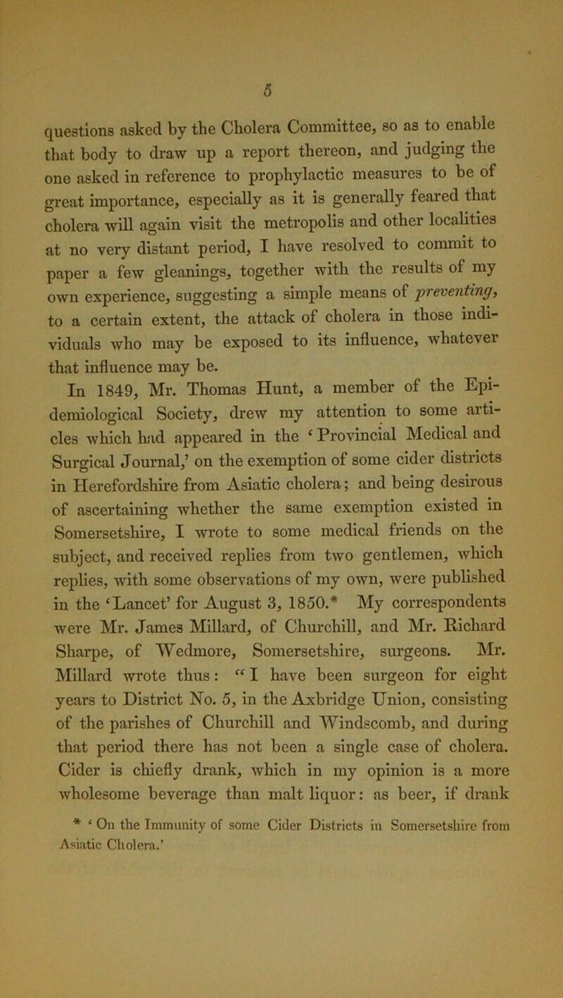 questions asked by the Cholera Committee, so as to enable that body to draw up a report thereon, and judging the one asked in reference to prophylactic measures to be of great importance, especially as it is generally feared that cholera will again visit the metropolis and other localities at no very distant period, I have resolved to commit to paper a few gleanings, together with the results of my own experience, suggesting a simple means of preventing, to a certain extent, the attack of cholera in those indi- viduals who may be exposed to its influence, whatever that influence may be. In 1849, Mr. Thomas Hunt, a member of the Epi- demiological Society, drew my attention to some arti- cles which had appeared in the ‘ Provincial Medical and Surgical Journal,’ on the exemption of some cider districts in Herefordshire from Asiatic cholera; and being desirous of ascertaining whether the same exemption existed in Somersetshire, I wrote to some medical friends on the subject, and received replies from two gentlemen, which replies, with some observations of my own, were published in the ‘Lancet’ for August 3, 1850.* My correspondents were Mr. James Millard, of Churchill, and Mr. Richard Sharpe, of Wedmore, Somersetshire, surgeons. Mr. Millard wrote thus: “ I have been surgeon for eight years to District No. 5, in the Axbridge Union, consisting of the parishes of Churchill and Windscomb, and during that period there has not been a single case of cholera. Cider is chiefly drank, which in my opinion is a more wholesome beverage than malt liquor: as beer, if drank * £ On the Immunity of some Cider Districts in Somersetshire from Asiatic Cholera.’