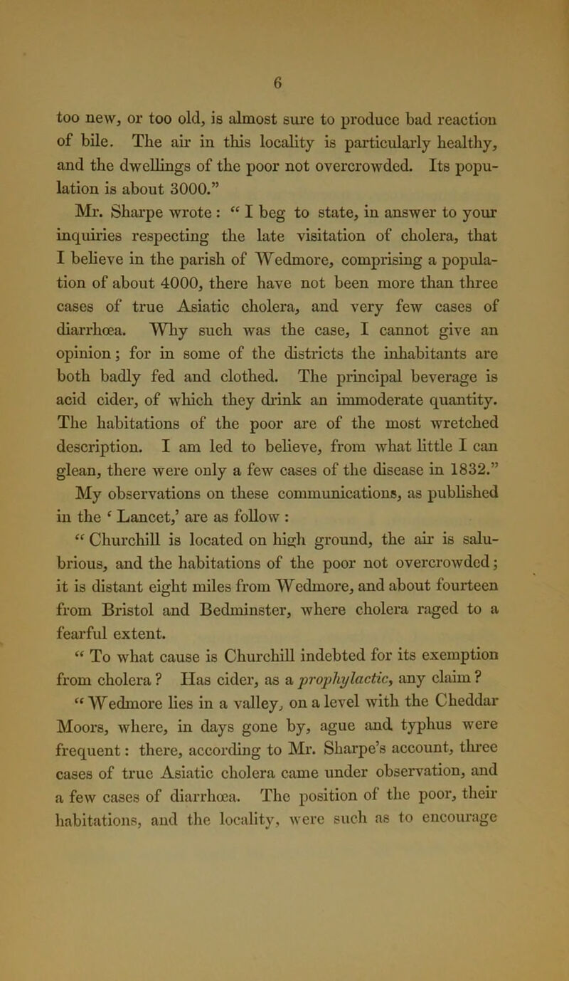 too new, or too old, is almost sure to produce bad reaction of bile. The air in this locality is particularly healthy, and the dwellings of the poor not overcrowded. Its popu- lation is about 3000.” Mr. Sharpe wrote : “ I beg to state, in answer to your inqumes respecting the late visitation of cholera, that I believe in the parish of Wedmore, comprising a popula- tion of about 4000, there have not been more than three cases of true Asiatic cholera, and very few cases of diari’hcea. Why such was the case, I cannot give an opinion; for in some of the districts the inhabitants are both badly fed and clothed. The principal beverage is acid cider, of which they drink an immoderate quantity. The habitations of the poor are of the most wretched description. I am led to believe, from what little I can glean, there were only a few cases of the disease in 1832.” My observations on these communications, as published in the £ Lancet,’ are as follow : <f Churchill is located on high ground, the air is salu- brious, and the habitations of the poor not overcrowded; it is distant eight miles from Wedmore, and about fourteen from Bristol and Bedminster, where cholera raged to a fearful extent. e< To what cause is Churchill indebted for its exemption from cholera ? Has cider, as a prophylactic, any claim ? iC Wedinore lies in a valley, on a level with the Cheddar Moors, where, in days gone by, ague and typhus were frequent: there, according to Mr. Shai’pe’s account, three cases of true Asiatic cholera came under observation, and a few cases of diarrhoea. The position of the pool’, their habitations, and the locality, were such as to encourage