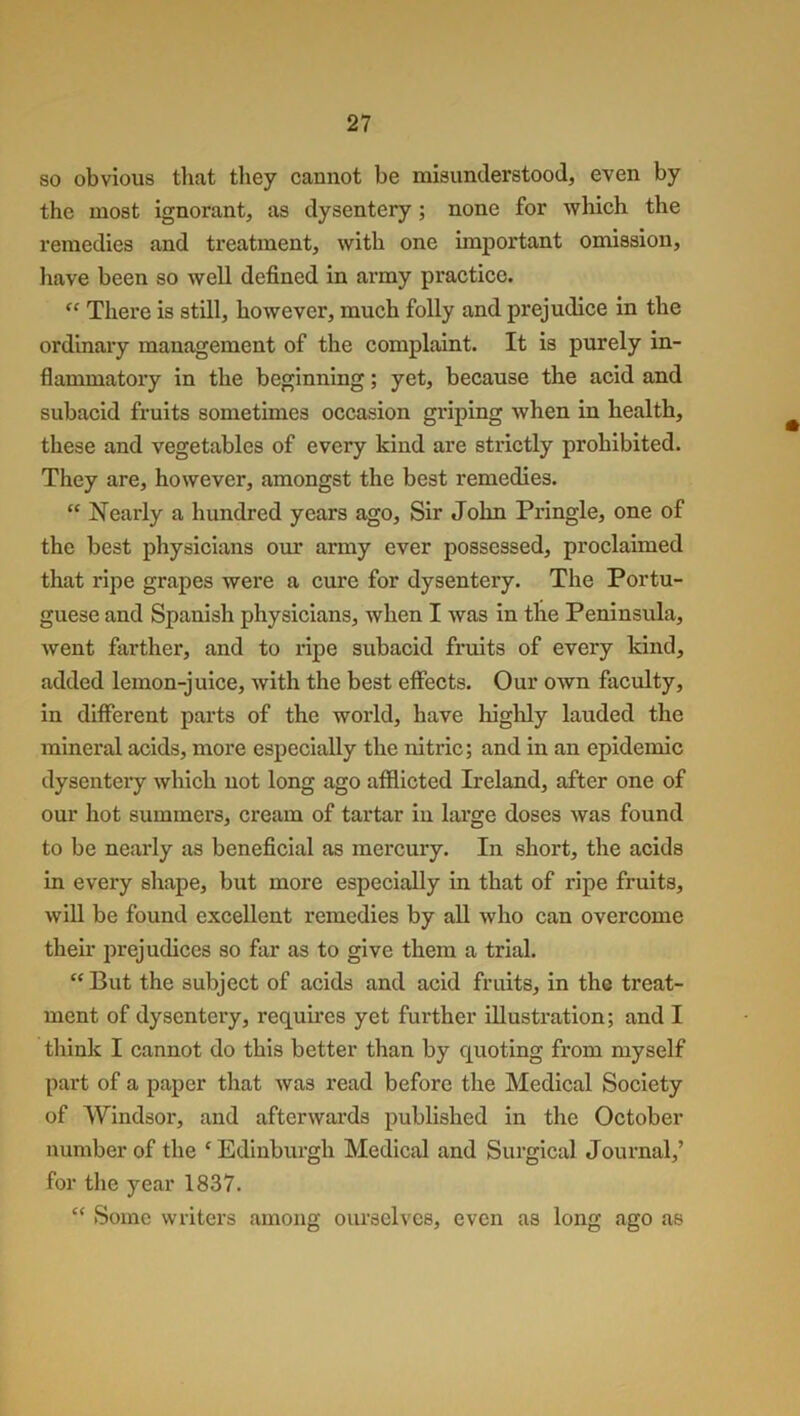 so obvious that they cannot he misunderstood, even by the most ignorant, as dysentery ; none for which the remedies and treatment, with one important omission, have been so well defined in army practice. “ There is still, however, much folly and prejudice in the ordinary management of the complaint. It is purely in- flammatory in the beginning; yet, because the acid and subacid fruits sometimes occasion griping when in health, these and vegetables of every kind are strictly prohibited. They are, however, amongst the best remedies. “ Nearly a hundred years ago, Sir John Pringle, one of the best physicians our army ever possessed, proclaimed that ripe grapes were a cure for dysentery. The Portu- guese and Spanish physicians, when I was in the Peninsula, went farther, and to ripe subacid fruits of every kind, added lemon-juice, with the best effects. Our own faculty, in different parts of the world, have highly lauded the mineral acids, more especially the nitric; and in an epidemic dysentery which not long ago afflicted Ireland, after one of our hot summers, cream of tartar in large doses was found to be nearly as beneficial as mercury. In short, the acids in every shape, but more especially in that of ripe fruits, will be found excellent remedies by all who can overcome their prejudices so far as to give them a trial. “ But the subject of acids and acid fruits, in the treat- ment of dysentery, requires yet further illustration; and I think I cannot do this better than by quoting from myself part of a paper that was read before the Medical Society of Windsor, and afterwards published in the October number of the c Edinburgh Medical and Surgical Journal,’ for the year 1837. “ Some writers among ourselves, even as long ago as