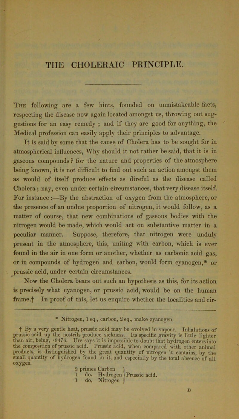 THE CHOLERAIC PRINCIPLE. The following are a few hints, founded on unmistakeable facts, respecting the disease now again located amongst us, throwing out sug- gestions for an easy remedy ; and if they are good for anything, the Medical profession can easily apply their principles to advantage. It is said by some that the cause of Cholera has to be sought for in atmospherical influences, Why should it not rather be said, that it is in gaseous compounds ? for the nature and properties of the atmosphere being known, it is not difficult to find out such an action amongst them as would of itself produce effects as direful as the disease called Cholera; nay, even under certain circumstances, that very disease itself. For instance:—By the abstraction of oxygen from the atmosphere, or the presence of an undue proportion of nitrogen, it would follow, as a matter of course, that new combinations of gaseous bodies with the nitrogen would be made, which would act on substantive matter in a peculiar manner. Suppose, therefore, that nitrogen were unduly present in the atmosphere, this, uniting with carbon, which is ever found in the air in one form or another, whether as carbonic acid gas, or in compounds of hydrogen and carbon, would form cyanogen,* or prussic acid, under certain circumstances. Now the Cholera bears out such an hypothesis as this, for its action is precisely what cyanogen, or prussic acid, would be on the human frame.| In proof of this, let us enquire whether the localities and cir- t By a very gentle heat, prussic acid may be evolved in vapour. Inhalations of prussic acid up the nostrils produce sickness. Its specific gravity is little lighter than air, being, -947G. Ure says it is impossible to doubt that hydrogen enters into the composition of prussic acid. Prussic acid, when compared with other animal products, is distinguished by the great quantity of nitrogen it contains, by the small quantity of hydrogen found in it, and especially by the total absence of all oxygen. * Nitrogen, 1 eq , carbon, 2 eq., make cyanogen. U