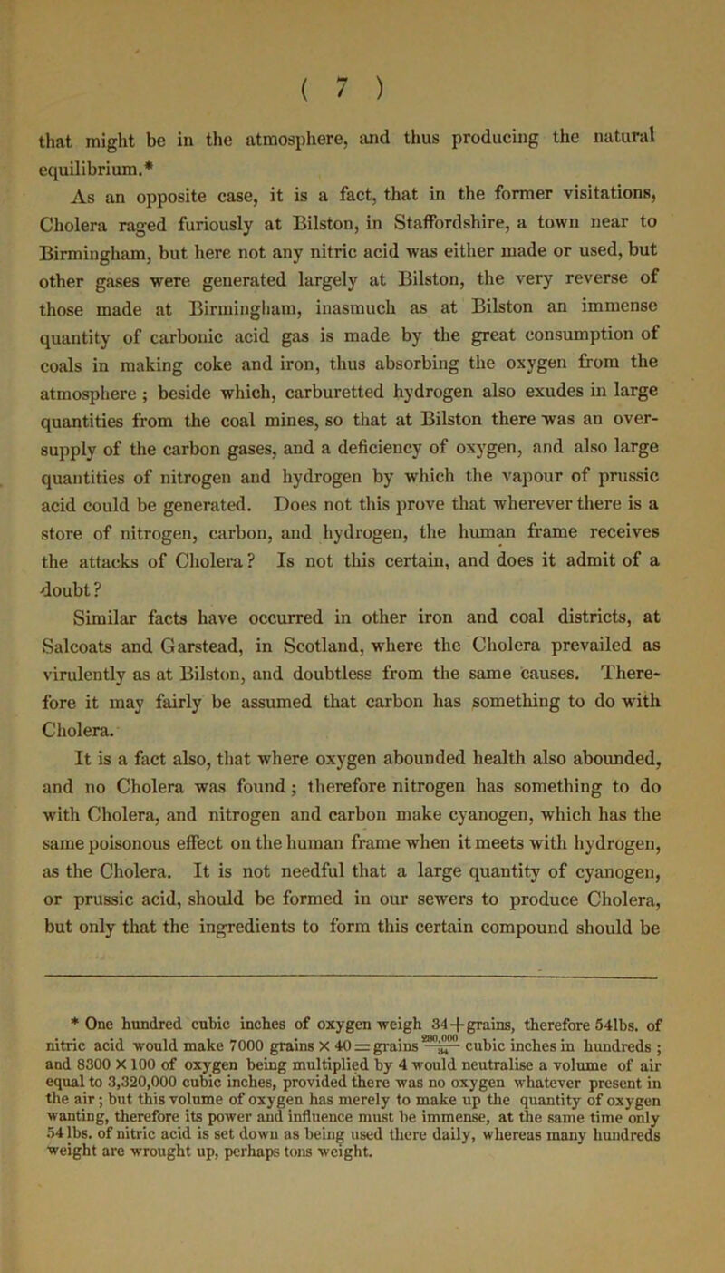 that might be in the atmosphere, and thus producing the natural equilibrium.* As an opposite case, it is a fact, that in the former visitations, Cholera raged furiously at Bilston, in Staffordshire, a town near to Birmingham, but here not any nitric acid was either made or used, but other gases were generated largely at Bilston, the very reverse of those made at Birmingham, inasmuch as at Bilston an immense quantity of carbonic acid gas is made by the great consumption of coals in making coke and iron, thus absorbing the oxygen from the atmosphere ; beside which, carburetted hydrogen also exudes in large quantities from the coal mines, so that at Bilston there was an over- supply of the carbon gases, and a deficiency of oxygen, and also large quantities of nitrogen and hydrogen by which the vapour of prussic acid could be generated. Does not this prove that wherever there is a store of nitrogen, carbon, and hydrogen, the human frame receives the attacks of Cholera ? Is not this certain, and does it admit of a doubt ? Similar facts have occurred in other iron and coal districts, at Salcoats and Garstead, in Scotland, where the Cholera prevailed as virulently as at Bilston, and doubtless from the same causes. There- fore it may fairly be assumed that carbon has something to do with Cholera. It is a fact also, that where oxygen abounded health also abounded, and no Cholera was found; therefore nitrogen has something to do with Cholera, and nitrogen and carbon make cyanogen, which has the same poisonous effect on the human frame when it meets with hydrogen, as the Cholera. It is not needful that a large quantity of cyanogen, or prussic acid, should be formed in our sewers to produce Cholera, but only that the ingredients to form this certain compound should be * One hundred cubic inches of oxygen weigh 34 -f grains, therefore 541bs. of nitric acid would make 7000 grains X 40 = grains —jp- cubic inches in hundreds ; and 8300 X 100 of oxygen being multiplied by 4 would neutralise a volume of air equal to 3,320,000 cubic inches, provided there was no oxygen whatever present in the air ; but this volume of oxygen has merely to make up the quantity of oxygen wanting, therefore its power and influence must be immense, at the same time only 54 lbs. of nitric acid is set down as being used there daily, whereas many hundreds weight are wrought up, perhaps tons weight.