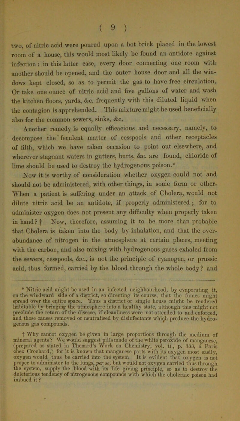 two, of nitric acid were poured upon a hot brick placed in the lowest room of a house, this would most likely be found an antidote against infection: in this latter case, every door connecting one room with another should be opened, and the outer house door and all the win- dows kept closed, so as to permit the gas to have free circulation. Or take one ounce of nitric acid and five gallons of water and wash the kitchen floors, yards, &c. frequently with this diluted liquid when the contagion is apprehended. This mixture might be used beneficially also for the common sewers, sinks, &c. Another remedy is equally efficacious and necessary, namely, to decompose the' feculent matter of cesspools and other receptacles of filth, which we have taken occasion to point out elsewhere, and wherever stagnant waters in gutters, butts, &c. are found, chloride of lime should be used to destroy the hydrogenous poison.* Now it is worthy of consideration whether oxygen could not and should not be administered, with other things, in some form or other. When a patient is suffering under an attack of Cholera, would not dilute nitric acid be an antidote, if properly administered ; for to administer oxygen does not present any difficulty when properly taken in hand? I Now, therefore, assuming it to be more than probable that Cholera is taken into the body by inhalation, and that the over- abundance of nitrogen in the atmosphere at certain places, meeting with the carbon, and also mixing with hydrogenous gases exhaled from the sewers, cesspools, &c., is not the principle of cyanogen, or prussic acid, thus formed, carried by the blood through the whole body ? and * Nitric acid might be used in an infected neighbourhood, by evaporating it, on the windward side of a district, so directing its course, that the fumes might spread over the entire space. Tims a district or single house might be rendered habitable by bringing the atmosphere into a healthy state, although this might not preclude the return of the disease, if cleanliness were not attended to and enforced, and those causes removed or neutralised by disinfectants whi^h produce the hydro- genous gas compounds. f Why cannot oxygen be given in large proportions through the medium of mineral agents ? We would suggest pills made of the white peroxide of manganese, (prepared as stated in Thenard’s Work on Chemistry, vol. ii., p. 333, a Paris chez Crochard,) for it is known that manganese parts with its oxygen most easily, oxygen would thus be carried into the system It is evident that oxygen is not proper to administer to the lungs, per se, but would not oxygen carried thus through the system, supply the blood with its life giving principle, so as to destroy the deleterious tendency of nitrogenous compounds with which the choleraic poison had imbued it ?