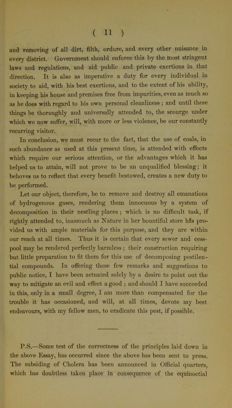 and removing of all dirt, filth, ordure, and every other nuisance in every district. Government should enforce this by the most stringent laws and regulations, and aid public and private exertions in that direction. It is also as imperative a duty for every individual in society to aid, with his best exertions, and to the extent of his ability, in keeping his house and premises free from impurities, even as much so as he does with regard to his own personal cleanliness ; and until these things be thoroughly and universally attended to, the scourge under which we now suffer, will, with more or less violence, be our constantly recurring visitor. In conclusion, we must recur to the fact, that the use of coals, in such abundance as used at this present time, is attended with effects which require our serious attention, or the advantages which it has helped us to attain, will not prove to be an unqualified blessing; it behoves us to reflect that every benefit bestowed, creates a new duty to be performed. Let our object, therefore, be to remove and destroy all emanations of hydrogenous gases, rendering them innocuous by a system of decomposition in their nestling places ; which is no difficult task, if rightly attended to, inasmuch as Nature in her bountiful store Ms pro- vided us with ample materials for this purpose, and they are within our reach at all times. Thus it is certain that every sewer and cess- pool may be rendered perfectly harmless ; their construction requiring but little preparation to fit them for this use of decomposing pestilen- tial compounds. In offering these few remarks and suggestions to public notice, I have been actuated solely by a desire to point out the way to mitigate an evil and effect a good ; and should I have succeeded in this, only in a small degree, I am more than compensated for the trouble it has occasioned, and will, at all times, devote my best endeavours, with my fellow men, to eradicate this pest, if possible. P.S.—Some test of the correctness of the principles laid down in the above Essay, has occurred since the above has been sent to press. The subsiding of Cholera has been announced in Official quarters, which has doubtless taken place in consequence of the equinoctial