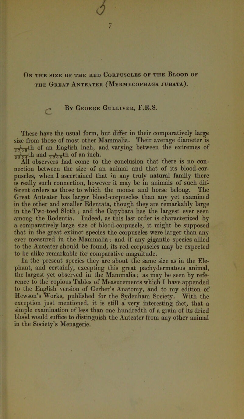 the Great Anteater (Myrmecophaga jubata). c By George Gulliver, F.R.S. These have the usual form, but differ in their comparatively large size from those of most other Mammalia. Their average diameter is inVffth of an English inch, and varying between the extremes of 3-J^th and 2 ./g-g-th of an inch. All observers had come to the conclusion that there is no con- nection between the size of an animal and that of its blood-cor- puscles, when I ascertained that in any truly natural family there is really such connection, however it may be in animals of such dif- ferent orders as those to which the mouse and horse belong. The Great Anteater has larger blood-corpuscles than any yet examined in the other and smaller Edentata, though they are remarkably large in the Two-toed Sloth ; and the Capybara has the largest ever seen among the Rodentia. Indeed, as this last order is characterized by a comparatively large size of blood-coipuscle, it might be supposed that in the great extinct species the corpuscles were larger than any ever measured in the Mammalia; and if any gigantic species allied to the Anteater should be found, its red corpuscles may be expected to be alike remarkable for comparative magnitude. In the present species they are about the same size as in the Ele- phant, and certainly, excepting this great pachydermatous animal, the largest yet observed in the Mammalia; as may be seen by refe- rence to the copious Tables of Measurements which I have appended to the English version of Gerber’s Anatomy, and to my edition of Ilewson’s Works, published for the Sydenham Society. With the exception just mentioned, it is still a very interesting fact, that a simple examination of less than one hundredth of a grain of its dried blood would suffice to distinguish the Anteater from any other animal in the Society’s Menagerie.