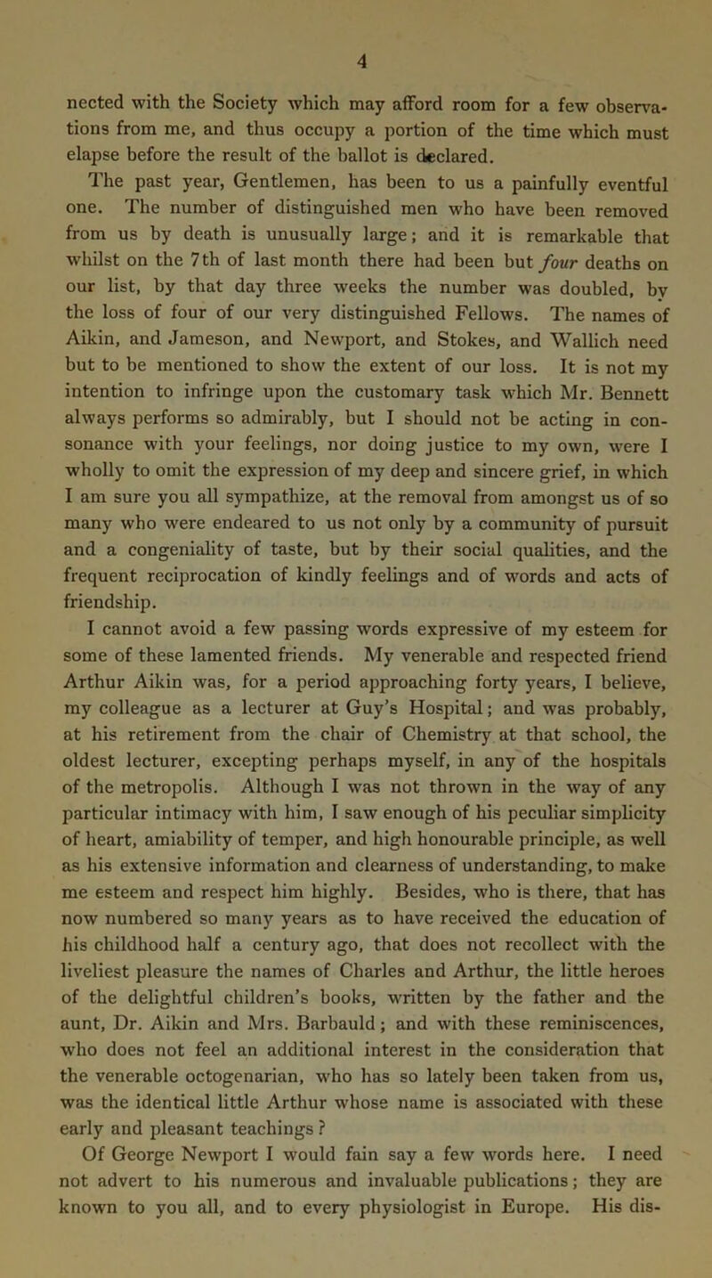 nected with the Society which may afford room for a few observa- tions from me, and thus occupy a portion of the time which must elapse before the result of the ballot is declared. The past year, Gentlemen, has been to us a painfully eventful one. The number of distinguished men who have been removed from us by death is unusually large; and it is remarkable that whilst on the 7 th of last month there had been but/oMr deaths on our list, by that day three weeks the number was doubled, bv the loss of four of our very distinguished Fellows. The names of Aikin, and Jameson, and Newport, and Stokes, and Wallich need but to be mentioned to show the extent of our loss. It is not my intention to infringe upon the customary task w'hich Mr. Bennett always performs so admirably, but I should not be acting in con- sonance with your feelings, nor doing justice to my own, were I wholly to omit the expression of my deep and sincere grief, in which I am sure you all sympathize, at the removal from amongst us of so many who were endeared to us not only by a community of pursuit and a congeniality of taste, but by their social qualities, and the frequent reciprocation of kindly feelings and of words and acts of friendship. I cannot avoid a few passing words expressive of my esteem for some of these lamented friends. My venerable and respected friend Arthur Aikin was, for a period approaching forty years, I believe, my colleague as a lecturer at Guy’s Hospital; and was probably, at his retirement from the chair of Chemistry at that school, the oldest lecturer, excepting perhaps myself, in any of the hospitals of the metropolis. Although I was not thrown in the way of any particular intimacy with him, I saw enough of his peculiar simplicity of heart, amiability of temper, and high honourable principle, as well as his extensive information and clearness of understanding, to make me esteem and respect him highly. Besides, who is there, that has now numbered so many years as to have received the education of his childhood half a century ago, that does not recollect with the liveliest pleasure the names of Charles and Arthur, the little heroes of the delightful children’s books, written by the father and the aunt. Dr. Aikin and Mrs. Barbauld; and with these reminiscences, who does not feel an additional interest in the consideration that the venerable octogenarian, who has so lately been taken from us, was the identical little Arthur whose name is associated with these early and pleasant teachings ? Of George Newport I would fain say a few words here. I need not advert to his numerous and invaluable publications; they are known to you all, and to every physiologist in Europe. His dis-