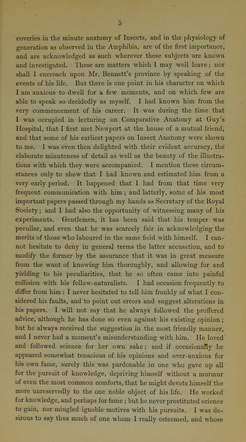 coveries in the minute anatomy of Insects, and in the j)hysiology of generation as observ'ed in the Amphibia, are of the first importance, and are acknowledged as such wherever these subjects are known and investigated. These are matters which I may well leave; nor shall 1 encroach upon Mr. Bennett’s province by speaking of the events of his life. But there is one point in his character on which I am anxious to dwell for a few moments, and on which few are able to speak so decidedly as myself. I had known him from the very commencement of his career. It was during the time that I was occupied in lecturing on Comparative Anatomy at Guy’s Hospital, that I first met Newport at the house of a mutual friend, and that some of his earliest papers on Insect Anatomy were shown to me. I was even then delighted with their evident accuracy, the elaborate minuteness of detail as well as the beauty of the illustra- tions with which they were accompanied. I mention these circum- stances only to show that I had known and estimated him from a very early period. It happened that I had from that time very frequent communication with him ; and latterly, some of his most important papers passed through my hands as Secretary of the Royal Society; and I had also the opportunity of witnessing many of his experiments. Gentlemen, it has been said that his temper was peculiar, and even that he was scarcely fair in acknowledging the merits of those who laboured in the same field with himself. I can- not hesitate to deny in general terms the latter accusation, and to modify the former by the assurance that it was in great measure from the want of knowing him thoroughly, and allowing for and yielding to his peculiarities, that he so often came into painful collision with his fellow-naturalists. I had occasion frequently to dilFer from him : I never hesitated to tell him frankly of what I con- sidered his faults, and to point out errors and suggest alterations in his papers. I will not say that he always followed the j)rofFered advice, although he has done so even against his existing opinion; but he always received the suggestion in the most friendly manner, and I never had a moment’s misunderstanding with him. He loved and followed science for her own sake; and if occasionally he appeared somewhat tenacious of his opinions and over-anxious for his own fame, surely this was pardonable in one who gave up all for the pursuit of knowledge, depriving himself without a murmur of even the most common comforts, that he might devote himself the more unreservedly to the one noble object of his life. He worked for knowledge, and perhaps for fame ; but he never prostituted science to gain, nor mingled ignoble motives with his pursuits. I was de- sirous to say thus much of one whom 1 really esteemed, and whose