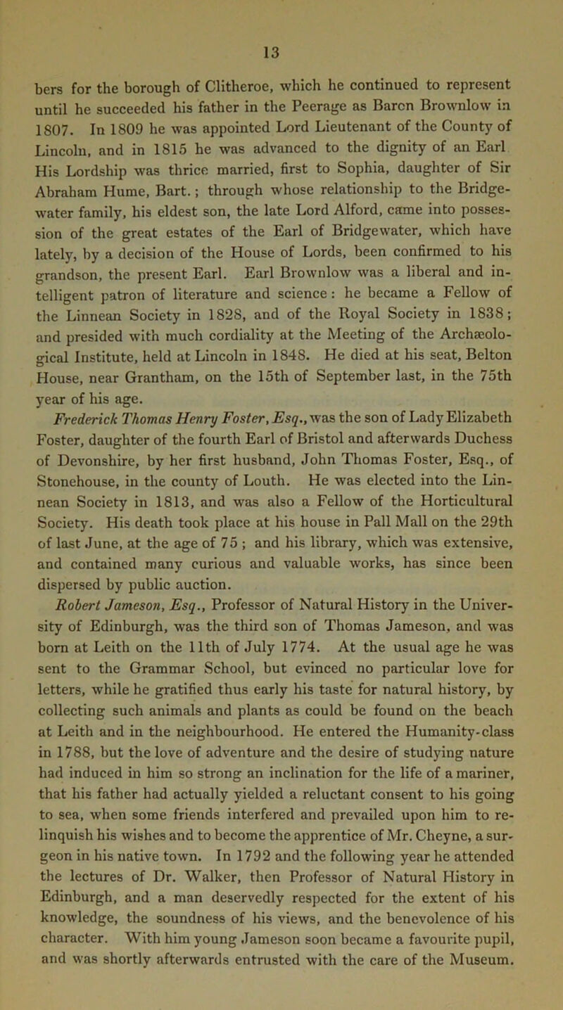 bers for the borough of CHtheroe, which he continued to represent until he succeeded his father in the Peerage as Baron Brownlow in 1807. In 1809 he was appointed Lord Lieutenant of the County of Lincolu, and in 1815 he was advanced to the dignity of an Earl His Lordship was thrice married, first to Sophia, daughter of Sir Abraham Hume, Bart.; through whose relationship to the Bridge- water family, his eldest son, the late Lord Alford, came into posses- sion of the great estates of the Earl of Bridgewater, which have lately, by a decision of the House of Lords, been confirmed to his grandson, the present Earl. Earl Brownlow was a liberal and in- telligent patron of literature and science: he became a Fellow of the Linnean Society in 1828, and of the Royal Society in 1838; and presided with much cordiality at the Meeting of the Archaeolo- gical Institute, held at Lincoln in 1848. He died at his seat, Belton House, near Grantham, on the 15th of September last, in the 75th year of his age. Frederick Thomas Henry Foster, Esq., was the son of Lady Elizabeth Foster, daughter of the fourth Earl of Bristol and afterwards Duchess of Devonshire, by her first husband, John Thomas Foster, Esq., of Stonehouse, in the county of Louth. He was elected into the Lin- nean Society in 1813, and was also a Fellow of the Horticultural Society. His death took place at his house in Pall Mall on the 29th of last June, at the age of 75 ; and his library, which was extensive, and contained many curious and valuable works, has since been dispersed by public auction. Robert Jameson, Esq., Professor of Natural History in the Univer- sity of Edinburgh, was the third son of Thomas Jameson, and was bom at Leith on the 11th of July 1774. At the usual age he was sent to the Grammar School, but evinced no particular love for letters, while he gratified thus early his taste for natural history, by collecting such animals and plants as could be found on the beach at Leith and in the neighbourhood. He entered the Humanity-class in 1788, but the love of adventure and the desire of studying nature had induced in him so strong an inclination for the life of a mariner, that his father had actually yielded a reluctant consent to his going to sea, when some friends interfered and prevailed upon him to re- linquish his wishes and to become the apprentice of Mr. Cheyne, a sur- geon in his native town. In 1792 and the following year he attended the lectures of Dr. Walker, then Professor of Natural History in Edinburgh, and a man deservedly respected for the extent of his knowledge, the soundness of his views, and the benevolence of his character. With him young Jameson soon became a favourite pupil, and was shortly afterwards entrusted with the care of the Museum,