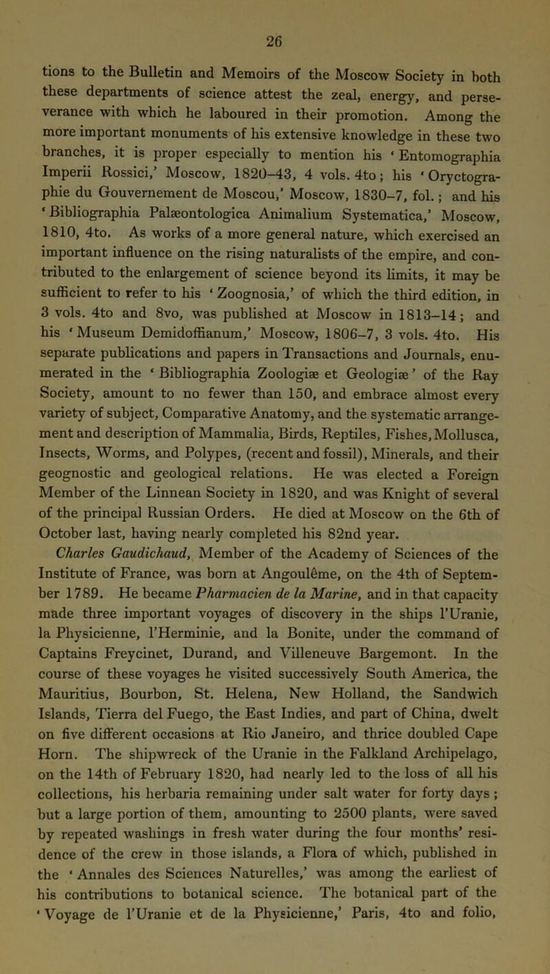 tions to the Bulletin and Memoirs of the Moscow Society in both these departments of science attest the zeal, energy, and perse- verance with which he laboured in their promotion. Among the more important monuments of his extensive knowledge in these two branches, it is proper especially to mention his ‘ Entomographia Imperii Rossici,’ Moscow, 1820-43, 4 vols. 4to; his ‘ Oryctogra- phie du Gouvemement de Moscou,’ Moscow, 1830-7, fol.; and his ‘ Bibliographia Palaeontologica Aniraalium Systematica,’ Moscow, 1810, 4to. As works of a more general nature, which exercised an important influence on the rising naturalists of the empire, and con- tributed to the enlargement of science beyond its limits, it may be sufficient to refer to his ‘ Zoognosia,’ of which the third edition, in 3 vols. 4to and 8vo, was published at Moscow in 1813-14; and his ‘Museum Demidoffianum,’ Moscow, 1806-7, 3 vols. 4to. His separate publications and papers in Transactions and Journals, enu- merated in the ‘ Bibliographia Zoologies et Geologies ’ of the Ray Society, amount to no fewer than 150, and embrace almost every variety of subject. Comparative Anatomy, and the systematic arrange- ment and description of Mammalia, Birds, Reptiles, Fishes, Mollusca, Insects, Worms, and Polypes, (recent and fossil), Minerals, and their geognostic and geological relations. He was elected a Foreign Member of the Linnean Society in 1820, and was Knight of several of the principal Russian Orders. He died at Moscow on the 6th of October last, having nearly completed his 82nd year. Charles Gaudichaud, Member of the Academy of Sciences of the Institute of France, was bom at Angoul^me, on the 4th of Septem- ber 1789. He became Pharmacien de la Marine, and in that capacity made three im])ortant voyages of discovery in the ships I’Uranie, la Physicienne, I’Herminie, and la Bonite, under the command of Captains Freycinet, Durand, and Villeneuve Bargemont. In the course of these voyages he visited successively South America, the Mauritius, Bourbon, St. Helena, New Holland, the Sandwich Islands, Tierra del Fuego, the East Indies, and part of China, dwelt on five different occasions at Rio Janeiro, and thrice doubled Cape Horn. The shipwreck of the Uranie in the Falkland Archipelago, on the 14th of February 1820, had nearly led to the loss of all his collections, his herbaria remaining under salt water for forty days ; but a large portion of them, amounting to 2500 plants, were saved by repeated washings in fresh water during the four months’ resi- dence of the crew in those islands, a Flora of which, published in the ‘ Annales des Sciences Naturelles,’ was among the earliest of his contributions to botanical science. The botanical part of the ‘ Voyage de I’Uranie et de la Physicienne,’ Paris, 4to and folio.