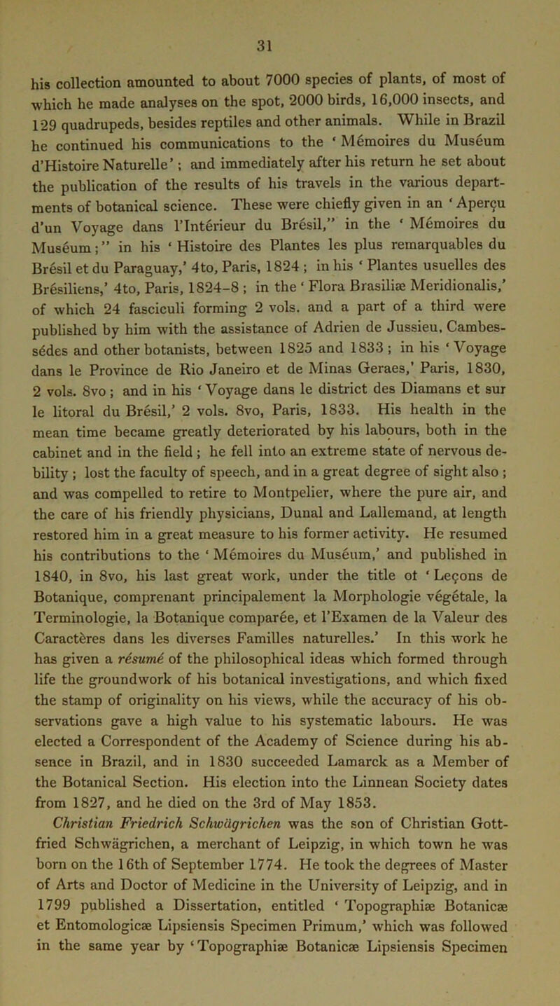 his collection amounted to about 7000 species of plants, of most of which he made analyses on the spot, 2000 birds, 16,000 insects, and 129 quadrupeds, besides reptiles and other animals. While in Brazil he continued his communications to the ‘ Memoires du Museum d’Histoire Naturelle’; and immediately after his return he set about the publication of the results of his travels in the various depart- ments of botanical science. These were chiefly given in an ‘ Aper9u d'un Voyage dans ITnterieur du Bresil,” in the ‘ Memoires du Museum;” in his ‘ Histoire des Plantes les plus remarquables du Bresil et du Paraguay,’ 4to, Paris, 1824 ; in his ‘ Plantes usuelles des Bresiliens,’ 4to, Paris, 1824-8 ; in the ‘ Flora Brasiliae Meridionalis,’ of which 24 fasciculi forming 2 vols. and a part of a third were published by him with the assistance of Adrien de Jussieu. Cambes- s^des and other botanists, between 1825 and 1833; in his ‘Voyage dans le Province de Rio Janeiro et de Minas Geraes,’ Paris, 1830, 2 vols. 8vo; and in his ‘ Voyage dans le district des Diamans et sur le litoral du Bresil,’ 2 vols. 8vo, Paris, 1833. His health in the mean time became greatly deteriorated by his labours, both in the cabinet and in the field ; he fell into an extreme state of nervous de- bility ; lost the faculty of speech, and in a great degree of sight also ; and was compelled to retire to Montpelier, where the pure air, and the care of his friendly physicians, Dunal and Lallemand, at length restored him in a great measure to his former activity. He resumed his contributions to the ‘ Memoires du Museum,’ and published in 1840, in 8vo, his last great work, under the title ot ‘ Lc9ons de Botanique, comprenant principalement la Morphologie vegetale, la Terminologie, la Botanique comparee, et I’Examen de la Valeur des Caractferes dans les diverses Families naturelles.’ In this work he has given a resume of the philosophical ideas which formed through life the groundwork of his botanical investigations, and which fixed the stamp of originality on his views, while the accuracy of his ob- servations gave a high value to his systematic labours. He was elected a Correspondent of the Academy of Science during his ab- sence in Brazil, and in 1830 succeeded Lamarck as a Member of the Botanical Section. His election into the Linnean Society dates from 1827, and he died on the 3rd of May 1853. Christian Friedrich Schwdgrichen was the son of Christian Gott- fried Schwagrichen, a merchant of Leipzig, in which town he was born on the 16th of September 1774. He took the degrees of Master of Arts and Doctor of Medicine in the University of Leipzig, and in 1799 published a Dissertation, entitled ‘ Topographise Botanicae et Entomologicae Lipsiensis Specimen Primum,’ which was followed in the same year by ‘ Topographiae Botanicae Lipsiensis Specimen