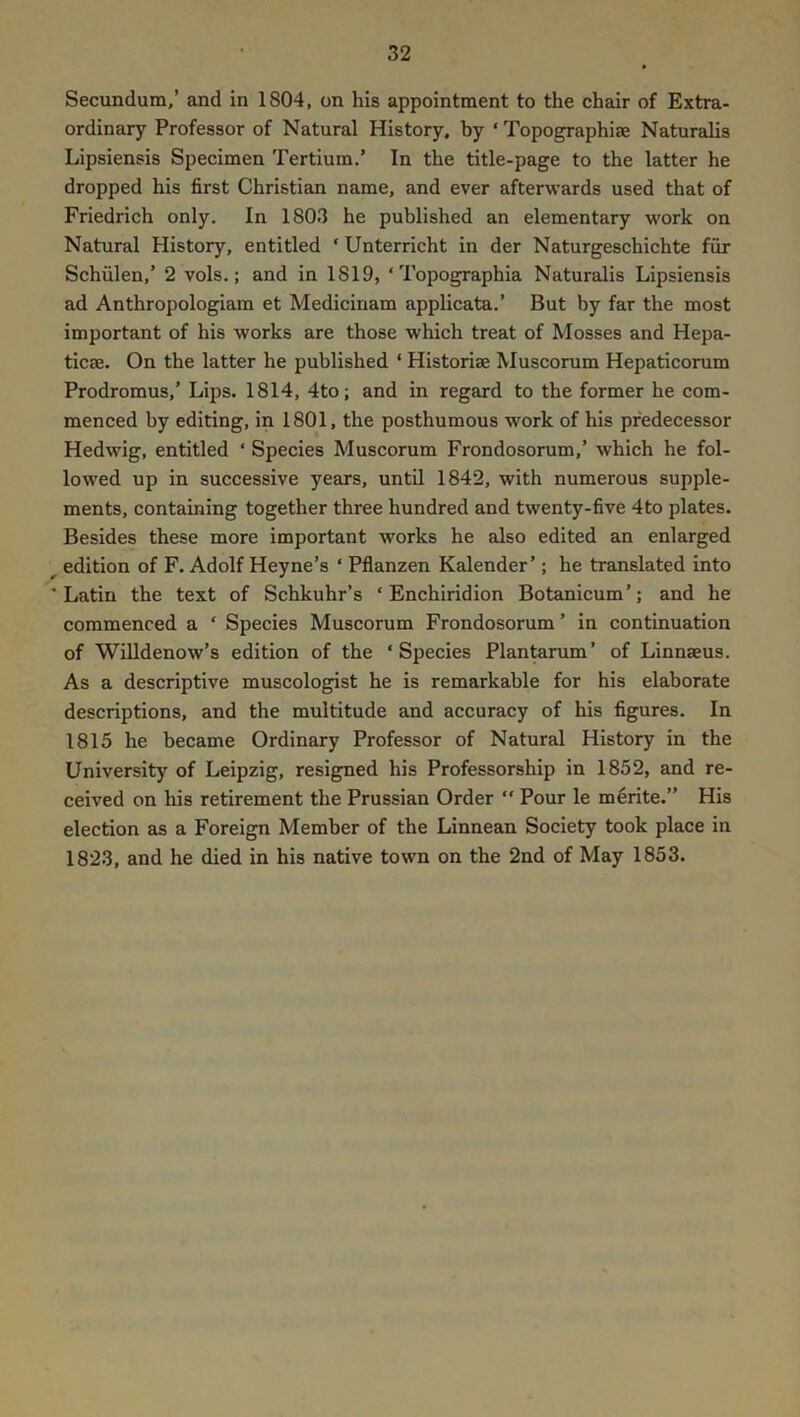 Secundum,’ and in 1804, on his appointment to the chair of Extra- ordinary Professor of Natural History, by ‘ Topographiae Naturalis Lipsiensis Specimen Tertium.’ In the title-page to the latter he dropped his first Christian name, and ever afterwards used that of Friedrich only. In 1803 he published an elementary work on Natural History, entitled ‘ Unterricht in der Naturgeschichte fiir Schiilen,’ 2 vols.; and in 1819, ‘ Topographia Naturalis Lipsiensis ad Anthropologiam et Medicinam applicata.’ But by far the most important of his works are those which treat of Mosses and Hepa- ticae. On the latter he published ‘ Historiae Muscorum Hepaticorum Prodromus,’ Lips. 1814, 4to; and in regard to the former he com- menced by editing, in 1801, the posthumous work of his predecessor Hedwig, entitled ‘ Species Muscorum Frondosorum,’ which he fol- lowed up in successive years, until 1842, with numerous supple- ments, containing together three hundred and twenty-five 4to plates. Besides these more important works he also edited an enlarged ^ edition of F. Adolf Heyne’s ‘ Pflanzen Kadender’; he translated into 'Latin the text of Schkuhr’s ‘Enchiridion Botanicum’; and he commenced a ‘ Species Muscorum Frondosorum ’ in continuation of Willdenow’s edition of the ‘Species Plantorum’ of Linnaeus. As a descriptive museologist he is remarkable for his elaborate descriptions, and the multitude and accuracy of his figures. In 1815 he became Ordinary Professor of Natural History in the University of Leipzig, resigned his Professorship in 1852, and re- ceived on his retirement the Prussian Order “ Pour le m^rite.” His election as a Foreign Member of the Linnean Society took place in 1823, and he died in his native town on the 2nd of May 1853.