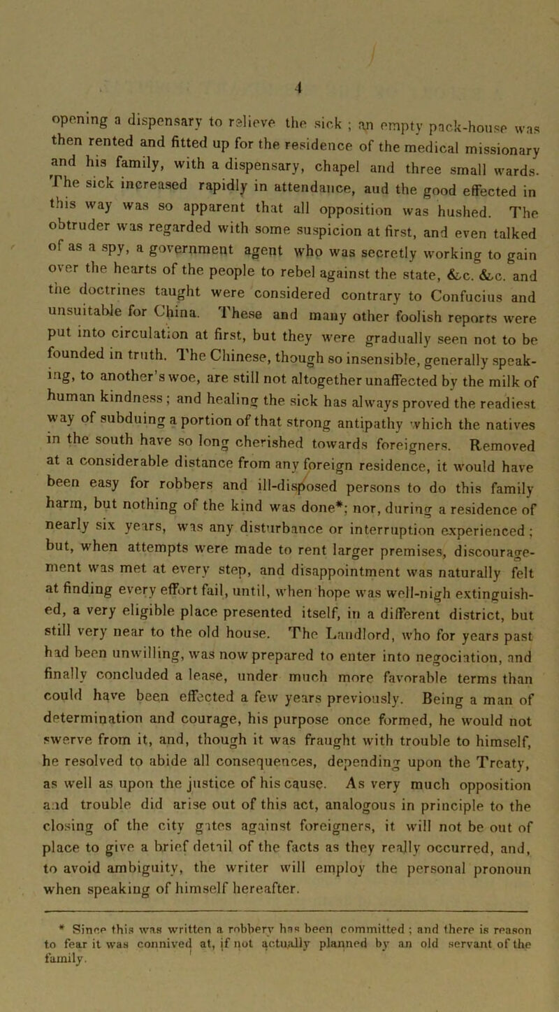 1 opening a dispensary to relieve the sick ; an empty pack-house was then rented and fitted up for the residence of the medical missionary and his family, with a dispensary, chapel and three small wards. The sick increased rapidly in attendance, and the good effected in this way was so apparent that all opposition was hushed. The obtruder was regarded with some suspicion at first, and even talked of as a spy, a government agent who was secretly working to gain over the hearts of the people to rebel against the state, &,c. &c. and the doctrines taught were considered contrary to Confucius and unsuitable for China. These and many other foolish reports were put into circulation at first, but they were gradually seen not to be founded in truth. The Chinese, though so insensible, generally speak- ing, to another’s woe, are still not altogether unaffected by the milk of human kindness; and healing the sick has always proved the readiest way of subduing a portion of that strong antipathy which the natives in the south have so long cherished towards foreigners. Removed at a considerable distance from any foreign residence, it would have been easy for robbers and ill-disposed persons to do this family harm, but nothing of the kind was done*; nor, during a residence of nearly six years, was any disturbance or interruption experienced : but, when attempts were made to rent larger premises, discourage- ment was met at every step, and disappointment was naturally felt at finding every effort fail, until, when hope was well-nigh extinguish- ed, a very eligible place presented itself, in a different district, but still very near to the old house. The Landlord, who for years past had been unwilling, was now prepared to enter into negociation, and finally concluded a lease, under much more favorable terms than could have been effected a few years previously. Being a man of determination and courage, his purpose once formed, he would not swerve from it, and, though it was fraught with trouble to himself, he resolved to abide all consequences, depending upon the Treaty, as well as upon the justice of his cause. As very much opposition and trouble did arise out of this act, analogous in principle to the closing of the city gites against foreigners, it will not be out of place to give a brief detail of the facts as they really occurred, and, to avoid ambiguity, the writer will employ the personal pronoun when speaking of himself hereafter. # Since this was written a robbery has been committed ; and there is reason to fear it was connived at, if not actually planned by an old servant of the family.