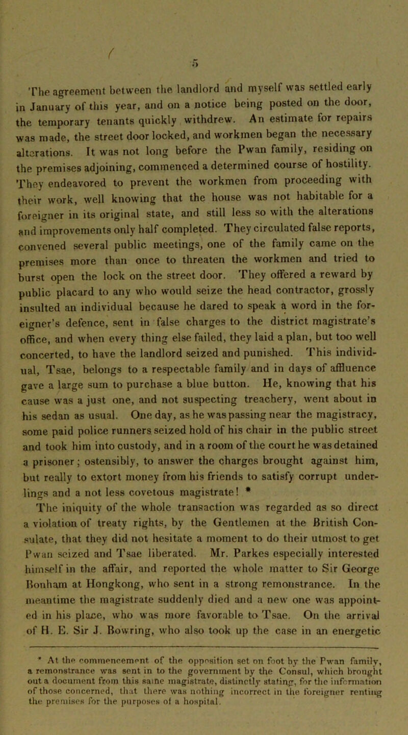 The agreement between the landlord and myself was settled early in January of this year, and on a notice being posted on the door, the temporary tenants quickly withdrew. An estimate lor repairs was made, the street door locked, and workmen began the necessary alterations. It was not long before the Pwan family, residing on the premises adjoining, commenced a determined course of hostility. They endeavored to prevent the workmen from proceeding with their work, well knowing that the house was not habitable for a foreigner in its original state, and still less so with the alterations and improvements only half completed. They circulated false reports, convened several public meetings, one of the family came on the premises more than once to threaten the workmen and tried to burst open the lock on the street door. They offered a reward by public placard to any who would seize the head contractor, grossly insulted an individual because he dared to speak a word in the for- eigner’s defence, sent in false charges to the district magistrate’s office, and when every thing else failed, they laid a plan, but too well concerted, to have the landlord seized and punished. This individ- ual, Tsae, belongs to a respectable family and in days of affluence gave a large sum to purchase a blue button. He, knowing that his cause was a just one, and not suspecting treachery, went about in his sedan as usual. One day, as he was passing near the magistracy, some paid police runners seized hold of his chair in the public street and took him into custody, and in a room of the court he was detained a prisoner; ostensibly, to answer the charges brought against him, but really to extort money from his friends to satisfy corrupt under- lings and a not less covetous magistrate! * The iniquity of the whole transaction was regarded as so direct a violation of treaty rights, by the Gentlemen at the British Con- sulate, that they did not hesitate a moment to do their utmost to get Pwan seized and Tsae liberated. Mr. Parkes especially interested himself in the affair, and reported the whole matter to Sir George Bonham at Hongkong, who sent in a strong remonstrance. In the meantime the magistrate suddenly died and a new one was appoint- ed in his place, who was more favorable to Tsae. On the arrival of H. E. Sir J. Bowring, who also took up the case in an energetic * At the commencement of the opposition set on foot by the Pwan family, a remonstrance was sent in to the government by the Consul, which brought out a document from this same magistrate, distinctly stating, for the information of those concerned, that there was nothing incorrect in the foreigner renting the premises for the purposes of a hospital.