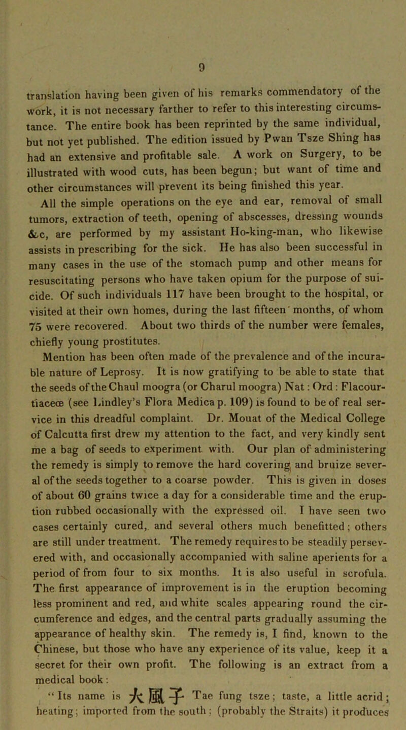 translation having been given of his remarks commendatory of the work, it is not necessary farther to refer to this interesting circums- tance. The entire book has been reprinted by the same individual, but not yet published. The edition issued by Pwan Tsze Shing has had an extensive and profitable sale. A work on Surgery, to be illustrated with wood cuts, has been begun; but want of time and other circumstances will prevent its being finished this year. All the simple operations on the eye and ear, removal of small tumors, extraction of teeth, opening of abscesses, dressing wounds &/C, are performed by my assistant Ho-king-man, who likewise assists in prescribing for the sick. He has also been successful in many cases in the use of the stomach pump and other means for resuscitating persons who have taken opium for the purpose of sui- cide. Of such individuals 117 have been brought to the hospital, or visited at their own homes, during the last fifteen months, of whom 75 were recovered. About two thirds of the number were females, chiefly young prostitutes. Mention has been often made of the prevalence and of the incura- ble nature of Leprosy. It is now gratifying to be able to state that the seeds of theChaul moogra(or Charul moogra) Nat: Ord : Flacour- tiacece (see Lindley’s Flora Medica p. 109) is found to be of real ser- vice in this dreadful complaint. Dr. Mouat of the Medical College of Calcutta first drew my attention to the fact, and very kindly sent me a bag of seeds to experiment with. Our plan of administering the remedy is simply to remove the hard covering and bruize sever- al of the seeds together to a coarse powder. This is given in doses of about 60 grains twice a day for a considerable time and the erup- tion rubbed occasionally with the expressed oil. I have seen two cases certainly cured,, and several others much benefitted ; others are still under treatment. The remedy requires to be steadily persev- ered with, and occasionally accompanied with saline aperients for a period of from four to six months. It is also useful in scrofula. The first appearance of improvement is in the eruption becoming less prominent and red, and white scales appearing round the cir- cumference and edges, and the central parts gradually assuming the appearance of healthy skin. The remedy is, I find, known to the Chinese, but those who have any experience of its value, keep it a secret for their own profit. The following is an extract from a medical book: “ Its name is Tae fung tsze; taste, a little acrid; heating; imported from the south ; (probably the Straits) it produces