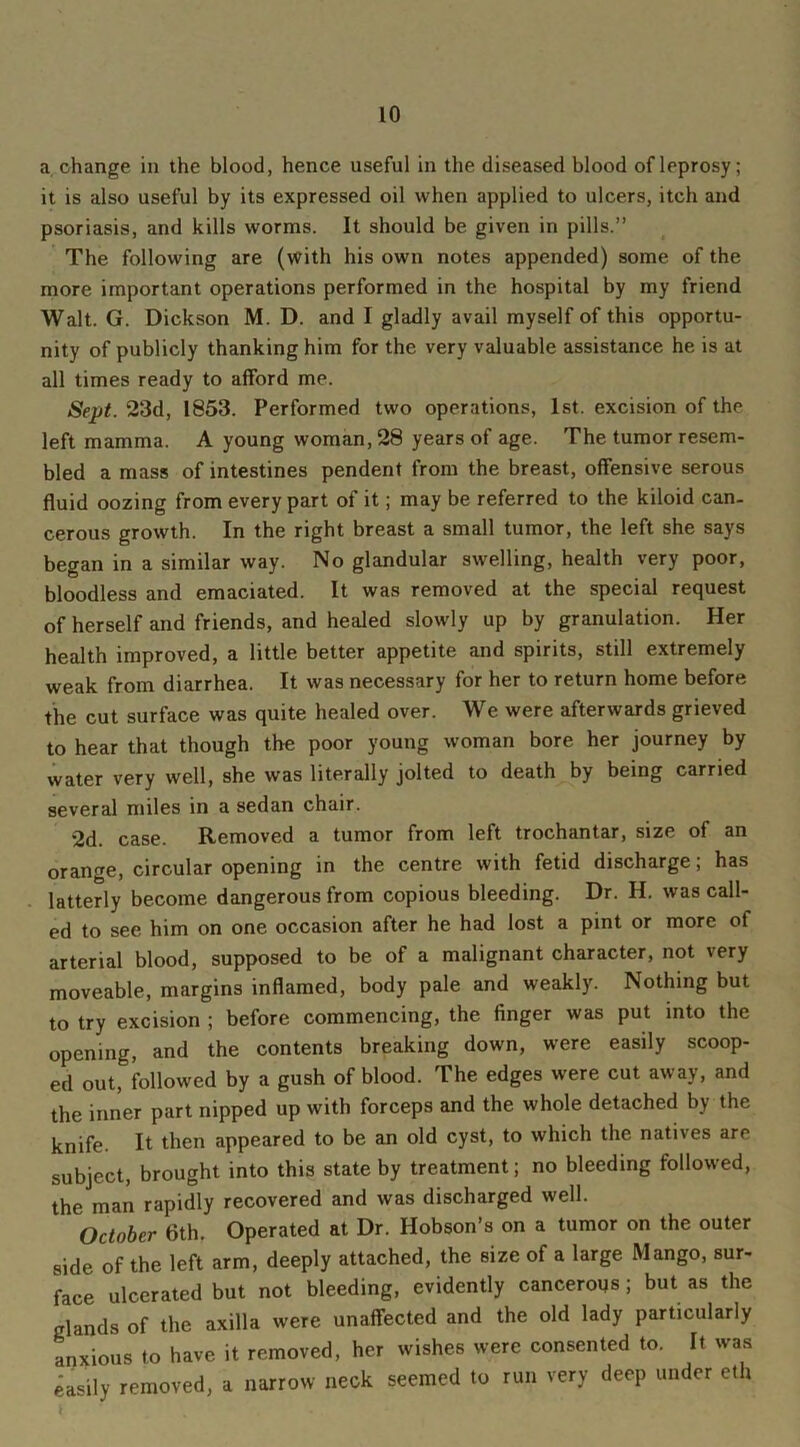 a change in the blood, hence useful in the diseased blood ofleprosy; it is also useful by its expressed oil when applied to ulcers, itch and psoriasis, and kills worms. It should be given in pills.” The following are (with his own notes appended) some of the more important operations performed in the hospital by my friend Walt. G. Dickson M. D. and I gladly avail myself of this opportu- nity of publicly thanking him for the very valuable assistance he is at all times ready to afford me. Sept. 23d, 1853. Performed two operations, 1st. excision of the left mamma. A young woman, 28 years of age. The tumor resem- bled a mass of intestines pendent from the breast, offensive serous fluid oozing from every part of it; may be referred to the kiloid can- cerous growth. In the right breast a small tumor, the left she says began in a similar way. No glandular swelling, health very poor, bloodless and emaciated. It was removed at the special request of herself and friends, and healed slowly up by granulation. Her health improved, a little better appetite and spirits, still extremely weak from diarrhea. It was necessary for her to return home before the cut surface was quite healed over. We were afterwards grieved to hear that though the poor young woman bore her journey by water very well, she was literally jolted to death by being carried several miles in a sedan chair. 2d. case. Removed a tumor from left trochantar, size of an orange, circular opening in the centre with fetid discharge; has latterly become dangerous from copious bleeding. Dr. H. was call- ed to see him on one occasion after he had lost a pint or more of arterial blood, supposed to be of a malignant character, not very moveable, margins inflamed, body pale and weakly. Nothing but to try excision ; before commencing, the finger was put into the opening, and the contents breaking down, were easily scoop- ed out, followed by a gush of blood. The edges were cut away, and the inner part nipped up with forceps and the whole detached by the knife. It then appeared to be an old cyst, to which the natives are subject, brought into this state by treatment; no bleeding followed, the man rapidly recovered and was discharged well. October 6th. Operated at Dr. Hobson’s on a tumor on the outer side of the left arm, deeply attached, the size of a large Mango, sur- face ulcerated but not bleeding, evidently cancerous; but as the glands of the axilla were unaffected and the old lady particularly anxious to have it removed, her wishes were consented to. It was easily removed, a narrow neck seemed to run very deep under eth