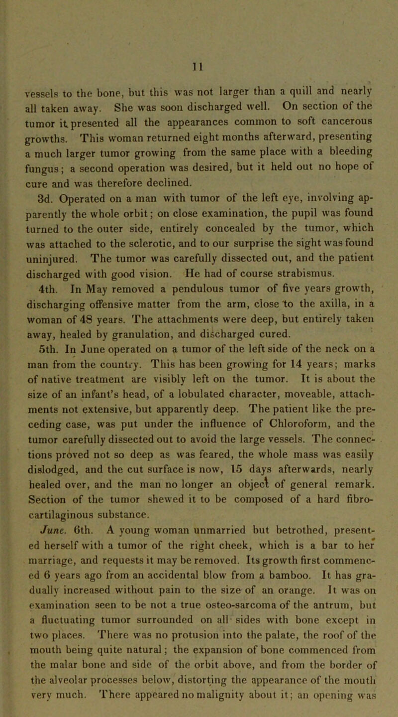 vessels to the bone, but this was not larger than a quill and nearly all taken away. She was soon discharged well. On section of the tumor it presented all the appearances common to soft cancerous growths. This woman returned eight months afterward, presenting a much larger tumor growing from the same place with a bleeding fungus; a second operation was desired, but it held out no hope of cure and was therefore declined. 3d. Operated on a man with tumor of the left eye, involving ap- parently the whole orbit; on close examination, the pupil was found turned to the outer side, entirely concealed by the tumor, which was attached to the sclerotic, and to our surprise the sight was found uninjured. The tumor was carefully dissected out, and the patient discharged with good vision. He had of course strabismus. 4th. In May removed a pendulous tumor of five years growth, discharging offensive matter from the arm, close to the axilla, in a woman of 48 years. The attachments were deep, but entirely taken away, healed by granulation, and discharged cured. 5th. In June operated on a tumor of the left side of the neck on a man from the country. This has been growing for 14 years; marks of native treatment are visibly left on the tumor. It is about the size of an infant’s head, of a lobulated character, moveable, attach- ments not extensive, but apparently deep. The patient like the pre- ceding case, was put under the influence of Chloroform, and the tumor carefully dissected out to avoid the large vessels. The connec- tions proved not so deep as was feared, the whole mass was easily dislodged, and the cut surface is now, 15 days afterwards, nearly healed over, and the man no longer an objecl of general remark. Section of the tumor shewed it to be composed of a hard fibro- cartilaginous substance. June. 6th. A young woman unmarried but betrothed, present- ed herself with a tumor of the right cheek, which is a bar to her marriage, and requests it may be removed. Its growth first commenc- ed 6 years ago from an accidental blow from a bamboo. It has gra- dually increased without pain to the size of an orange. It was on examination seen to be not a true osteo-sarcoma of the antrum, but a fluctuating tumor surrounded on all sides with bone except in two places. There was no profusion into the palate, the roof of the mouth being quite natural; the expansion of bone commenced from the malar bone and side of the orbit above, and from the border of the alveolar processes below, distorting the appearance of the mouth very much. There appeared no malignity about it; an opening was