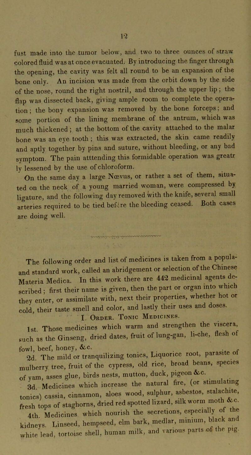 fust made into the tumor below, and two to three ounces of straw colored fluid was at once evacuated. By introducing the finger through the opening, the cavity was felt all round to be an expansion of the bone only. An incision was made from the orbit down by the side of the nose, round the right nostril, and through the upper lip; the flap was dissected back, giving ample room to complete the opera- tion ; the bony expansion was removed by the bone forceps; and some portion of the lining membrane of the antrum, which was much thickened; at the bottom of the cavity attached to the malar bone was an eye tooth ; this was extracted, the skin came readily and aptly together by pins and suture, without bleeding, or any bad symptom. The pain amending this formidable operation was greatr ly lessened by the use of chloroform. On the same day a large Ncevus, or rather a set of them, situa- ted on the neck of a young married woman, were compressed by ligature, and the following day removed with the knife, several small arteries required to be tied before the bleeding ceased. Both cases are doing well. VVAA; N/W'. 'lAyV The following order and list of medicines is taken from a popula- and standard work, called an abridgement or selection of the Chinese Materia Medica. In this work there are 442 medicinal agents de- scribed ; first their name is given, then the part or organ into which they enter, or assimilate with, next their properties, whether hot or cold, their taste smell and color, and lastly their uses and doses. I Order. Tonic Medicines. 1st Those medicines which warm and strengthen the viscera, such as the Ginseng, dried dates, fruit of lung-gan, li-che, flesh of fowl, beef, honey, &c. 2d. The mild or tranquilizing tonics, Liquorice root, parasite 01 mulberry tree, fruit of the cypress, old rice, broad beans, species of vam, asses glue, birds nests, mutton, duck, pigeon &c. 3d Medicines which increase the natural fire, (or stimulating ionics) cassia, cinnamon, aloes wood, sulphur, asbestos, stalachite, fresh tops of staghorns, dried red spotted lizard, silk worm moth &c. 4th Medicines which nourish the secretions, especially of the kidneys. Linseed, hempseed, elm bark, medlar, minium, black and white lead, tortoise shell, human milk, and various parts of the pig.
