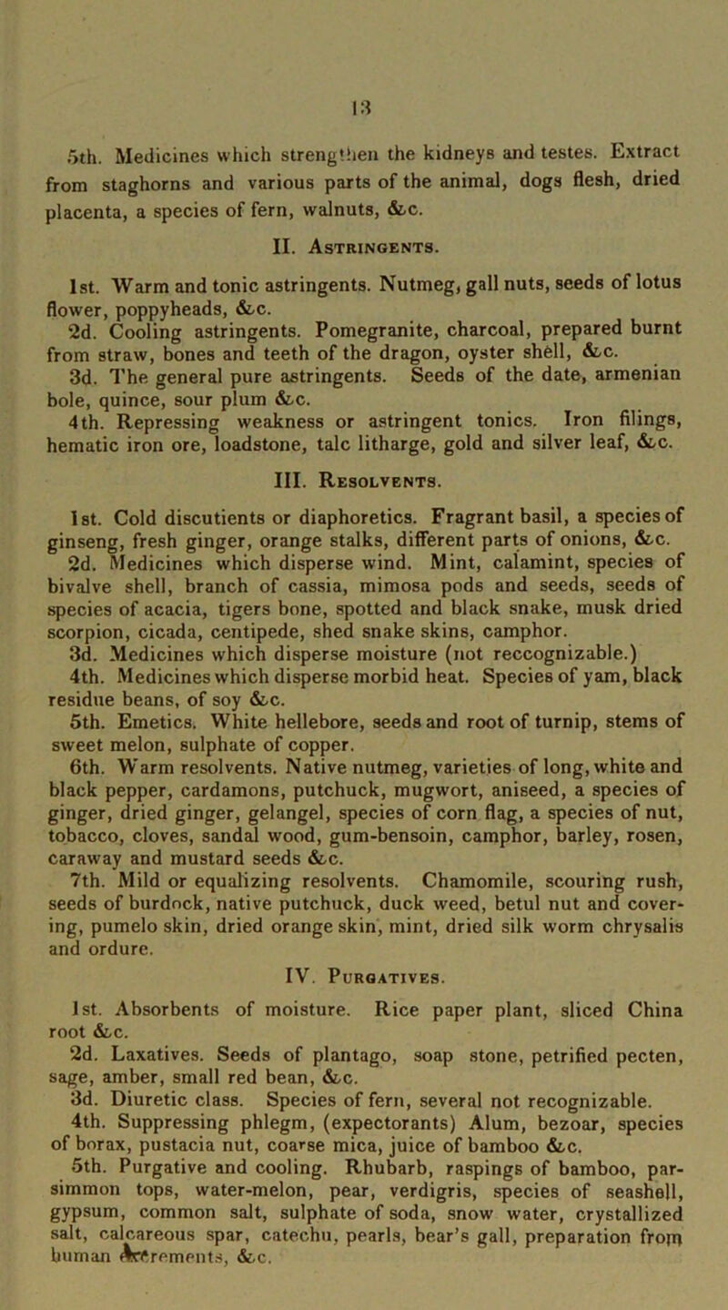 5th. Medicines which strengthen the kidneys and testes. Extract from staghorns and various parts of the animal, dogs flesh, dried placenta, a species of fern, walnuts, &c. II. Astringents. 1st. Warm and tonic astringents. Nutmeg, gall nuts, seeds of lotus flower, poppyheads, &c. 2d. Cooling astringents. Pomegranite, charcoal, prepared burnt from straw, bones and teeth of the dragon, oyster shell, &-c. 3d. The, general pure astringents. Seeds of the date, armenian bole, quince, sour plum &c. 4th. Repressing weakness or astringent tonics. Iron filings, hematic iron ore, loadstone, talc litharge, gold and silver leaf, &c. III. Resolvents. 1st. Cold discutients or diaphoretics. Fragrant basil, a species of ginseng, fresh ginger, orange stalks, different parts of onions, &c. 2d. Medicines which disperse wind. Mint, calamint, species of bivalve shell, branch of cassia, mimosa pods and seeds, seeds of species of acacia, tigers bone, spotted and black snake, musk dried scorpion, cicada, centipede, shed snake skins, camphor. 3d. Medicines which disperse moisture (not reccognizable.) 4th. Medicines which disperse morbid heat. Species of yam, black residue beans, of soy &c. 5th. Emetics. White hellebore, seeds and root of turnip, stems of sweet melon, sulphate of copper. 6th. Warm resolvents. Native nutmeg, varieties of long, white and black pepper, cardamons, putchuck, mugwort, aniseed, a species of ginger, dried ginger, gelangel, species of corn flag, a species of nut, tobacco, cloves, sandal wood, gum-bensoin, camphor, barley, rosen, caraway and mustard seeds &c. 7th. Mild or equalizing resolvents. Chamomile, scouring rush, seeds of burdock, native putchuck, duck weed, betul nut and cover- ing, pumelo skin, dried orange skin, mint, dried silk worm chrysalis and ordure. IV. Purgatives. 1st. Absorbents of moisture. Rice paper plant, sliced China root &,c. 2d. Laxatives. Seeds of plantago, soap stone, petrified pecten, sage, amber, small red bean, &,c. 3d. Diuretic class. Species of fern, several not recognizable. 4th. Suppressing phlegm, (expectorants) Alum, bezoar, species of borax, pustacia nut, coarse mica, juice of bamboo &,c. 5th. Purgative and cooling. Rhubarb, raspings of bamboo, par- simmon tops, water-melon, pear, verdigris, species of seashell, gypsum, common salt, sulphate of soda, snow water, crystallized salt, calcareous spar, catechu, pearls, bear’s gall, preparation from human decrements, &.c.