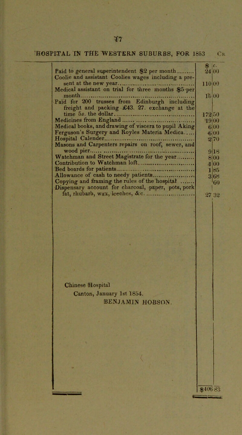 T7 HOSPITAL IN THE WESTERN SUBURBS, FOR 1853 Ok Paid to general superintendent §2 per month Coolie and assistant Coolies wages including a pre- sent at the new year Medical assistant on trial for three months $5 per month Paid for 200 trusses from Edinburgh including freight and packing £43. 27. exchange at the time 5s. the dollar Medicines from England Medical books, and drawing of viscera to pupil Aking Ferguson’s Surgery and Royles Materia Medica Hospital Calender Masons and Carpenters repairs on roof, sewer, and wood pier Watchman and Street Magistrate for the year Contribution to Watchman lofl Bed boards for patients Allowance of cash to needy patients Copying and framing the rules of the hospital Dispensary account for charcoal, paper, pots, pork fat, rhubarb, wax, leeches, &c V 24 t. 00 110 00 15 00 172 50 ’19 00 6 (III 6 00 2 70 9 18 8 00 i 00 i 85 3 68 60 27 32 Chinese Hospital Canton, January 1st 1854. BENJAMIN HOBSON. ( $406 83