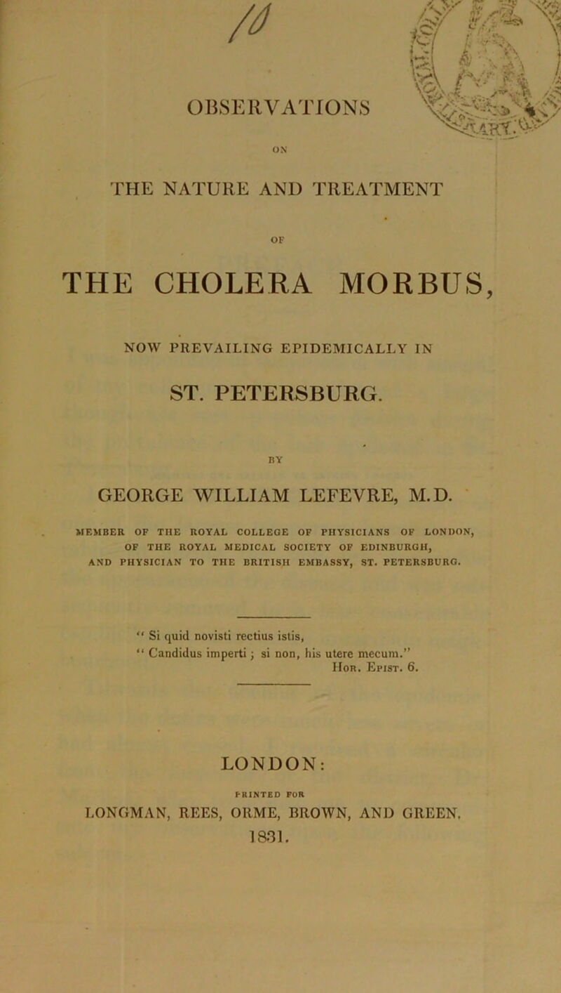 OBSERVATIONS ON z: -’>*• 4* /‘Wh ' •■- ■.■* •• T« & 'V n \ t v^/v vv-V THE NATURE AND TREATMENT OF THE CHOLERA MORBUS, NOW PREVAILING EPIDEMICALLY IN ST. PETERSBURG. by GEORGE WILLIAM LEFEVRE, M.D. MEMBER OF THE ROYAL COLLEGE OF PHYSICIANS OF LONDON, OF THE ROYAL MEDICAL SOCIETY OF EDINBURGH, AND PHYSICIAN TO THE BRITISH EMBASSY, ST. PETERSBURG. “ Si quid novisti rectius islis, “ Candidus imperti; si non, his uterc mecum.” IFor. Epist. 6. LONDON: PRINTED FOR LONGMAN, REES, ORME, BROWN, AND GREEN. 1831.