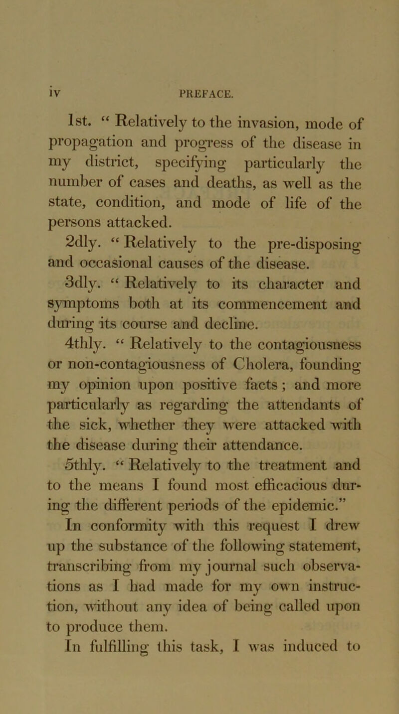 1st. “ Relatively to the invasion, mode of propagation and progress of the disease in my district, specifying particularly the number of cases and deaths, as well as the state, condition, and mode of life of the persons attacked. 2dly. “ Relatively to the pre-disposing and occasional causes of the disease. 3dly. “ Relatively to its character and symptoms both at its commencement and during its course and decline. 4thly. “ Relatively to the contagiousness or non-contagiousness of Cholera, founding my opinion upon positive facts; and more particularly as regarding the attendants of the sick, whether they were attacked with the disease during their attendance. 5thly. “ Relativefy to the treatment and to the means I found most efficacious dur- ing the different periods of the epidemic.” In conformity with this recpiest I drew up the substance of the following statement, transcribing from my journal such observa- tions as I had made for my own instruc- tion, without any idea of being called upon to produce them. In fulfilling this task, I was induced to