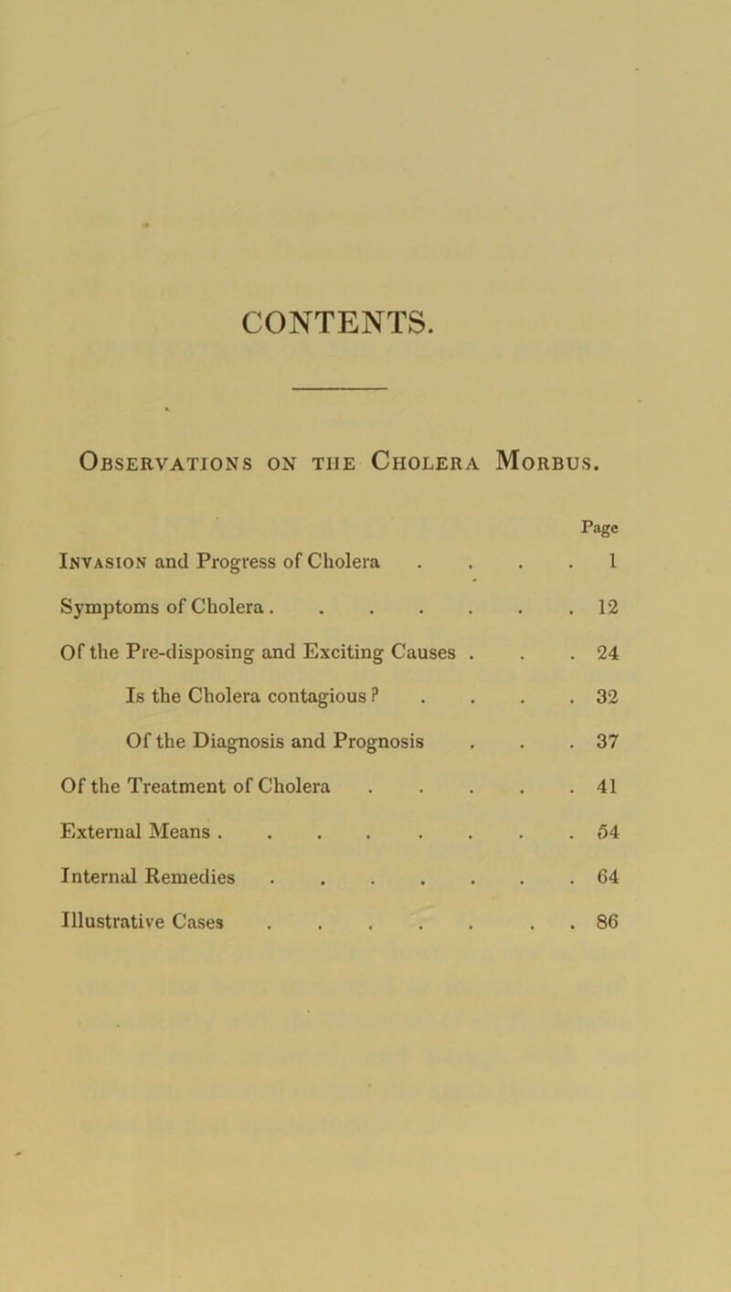 Observations on the Cholera Morbus. Page Invasion and Progress of Cholera .... 1 Symptoms of Cholera .12 Of the Pre-disposing and Exciting Causes . . .24 Is the Cholera contagious ? . . .32 Of the Diagnosis and Prognosis . . .37 Of the Treatment of Cholera . . . . .41 External Means ........ 54 Internal Remedies 64 Illustrative Cases . 86